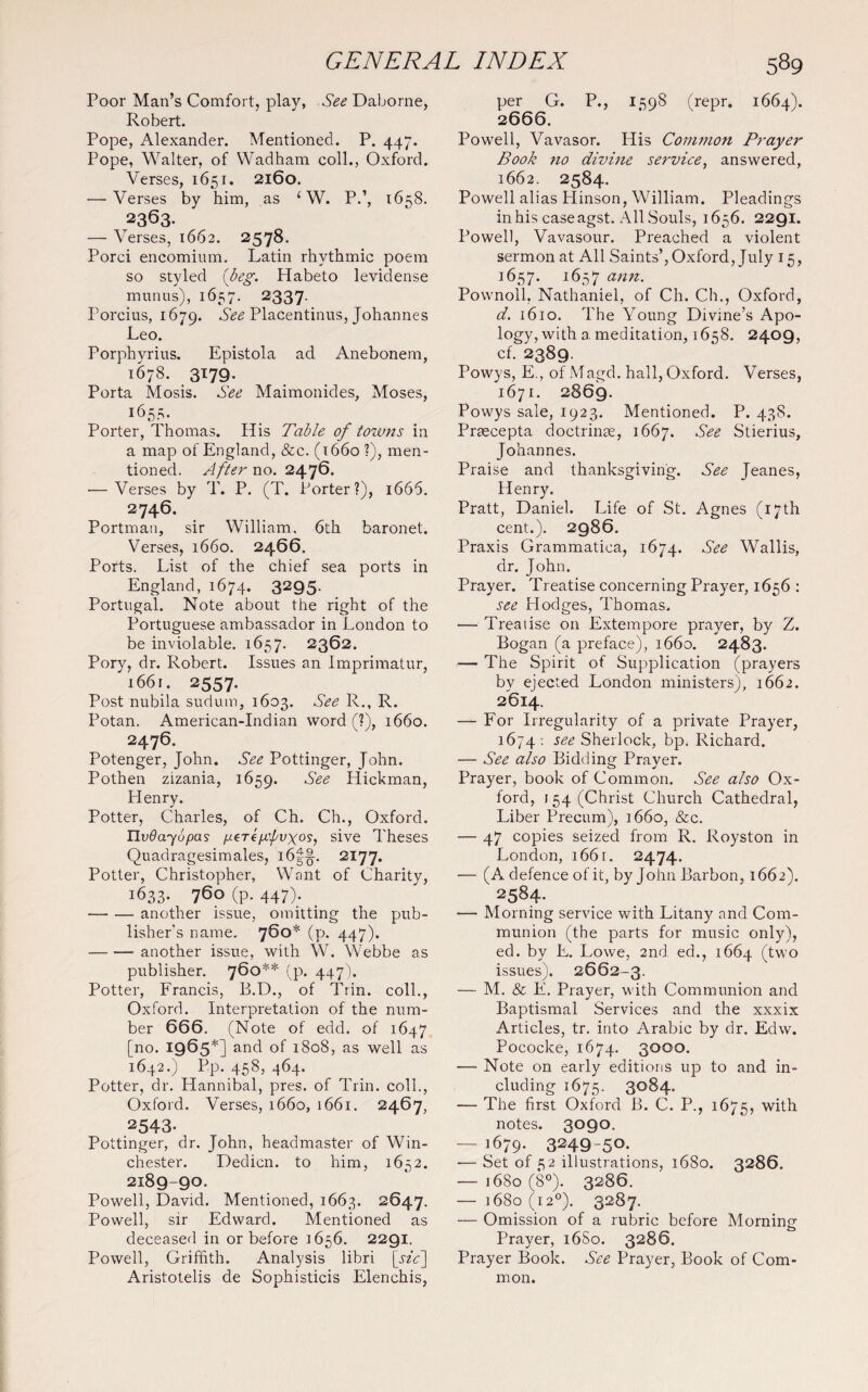 Poor Man’s Comfort, play, See Daborne, Robert. Pope, Alexander. Mentioned. P. 447. Pope, Walter, of Wadham coll., Oxford. Verses, 1651. 2160. — Verses by him, as 1W. P.’, 1658. 2363. — Verses, 1662. 2578. Porci encomium. Latin rhythmic poem so styled (beg. Habeto levidense munus), 1657. 2337 Porcius, 1679. See PlaCentinus, Johannes Leo. Porphyrius. Epistola ad Anebonem, 1678. 3179. Porta Mosis. See Maimonides, Moses, 1653. Porter, Thomas. His Table of towns in a map of England, &c. (1660 ?), men¬ tioned. After no. 2476. — Verses by T. P. (T. Porter?), 1666. 2746. Portman, sir William. 6th baronet. Verses, 1660. 2466. Ports. List of the chief sea ports in England, 1674. 3295. Portugal. Note about the right of the Portuguese ambassador in London to be inviolable. 1657. 2362. Pory, dr. Robert. Issues an Imprimatur, 1661. 2557. Post nubila sudum, 1603. See R., R. Potan. American-Indian word (?), 1660. 2476. Potenger, John. See Pottinger, John. Pothen zizania, 1659. See Hickman, Henry. Potter, Charles, of Ch. Ch., Oxford. Hvdayopas //ere^’/'uxo?, sive Theses Quadragesimales, i6f§. 2177. Potter, Christopher, Want of Charity, 1633. 760 (p. 447). -another issue, omitting the pub¬ lisher's name. 760* (p. 447). -another issue, with W. Webbe as publisher. 760** (p. 447). Potter, Francis, B.D., of Trin. coll., Oxford. Interpretation of the num¬ ber 666. (Note of edd. of 1647 [no. 1965*] and of 1808, as well as 1642.) Pp. 458, 464. Potter, dr. Hannibal, pres, of Trin. coll., Oxford. Verses, 1660, 1661. 2467, 2543. Pottinger, dr. John, headmaster of Win¬ chester. Dedicn. to him, 1652. 2189-90. Powell, David. Mentioned, 1663. 2647. Powell, sir Edward. Mentioned as deceased in or before 1656. 2291. Powell, Griffith. Analysis libri [sif Aristotelis de Sophisticis Elenchis, per G. P., 2666. 1598 (repr. 1664). Powell, Vavasor. His Common Prayer Book no divine service, answered, 1662. 2584. Powell alias Hinson, William. Pleadings in his case agst. All Souls, 1656. 2291. Powell, Vavasour. Preached a violent sermon at All Saints’, Oxford, July 15, 1657. 1657 Pownoll, Nathaniel, of Ch. Ch., Oxford, d. 1610. The Young Divine’s Apo- logy, with a meditation, 1658. 2409, cf. 2389. Powys, E., of Magd. hall, Oxford. Verses, 1671. 2869. Powys sale, 1923. Mentioned. P. 438. Praecepta doctrinae, 1667. See Stierius, Johannes. Praise and thanksgiving. See Jeanes, Henry. Pratt, Daniel. Life of St. Agnes (17th cent.). 2986. Praxis Grammatica, 1674. See Wallis, dr. John. Prayer. Treatise concerning Prayer, 1656 : see Plodges, Thomas. — Treatise on Extempore prayer, by Z. Bogan (a preface), 1660. 2483. — The Spirit of Supplication (prayers by ejected London ministers), 1662. 2614. — For Irregularity of a private Prayer, 1674 : see Sherlock, bp. Richard. — See also Bidding Prayer. Prayer, book of Common. See also Ox¬ ford, 154 (Christ Church Cathedral, Liber Precum), 1660, &c. — 47 copies seized from R. Royston in London, 1661. 2474. — (A defence of it, by John Barbon, 1662). 2584. — Morning service with Litany and Com¬ munion (the parts for music only), ed. by E. Lowe, 2nd ed., 1664 (two issues). 2662-3. — M. & E. Prayer, with Communion and Baptismal Services and the xxxix Articles, tr. into Arabic by dr. Edw. Pococke, 1674. 3000. — Note on early editions up to and in¬ cluding 1675. 3084. — The first Oxford B. C. P., 1675, wifi1 notes. 3090. — 1679. 3249-50- — Set of 52 illustrations, 1680. 3286. — 1680 (8°). 3286. - l68o (I 2°). 3287. — Omission of a rubric before Morning Prayer, 16S0. 3286. Prayer Book. See Prayer, Book of Com¬ mon.