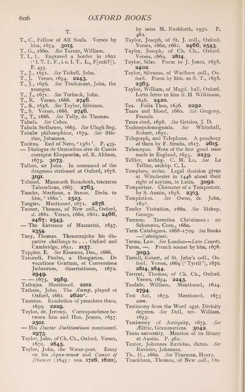 T. T., C., Fellow of All Souls. Verses by him, 1674. 3015. T., G., 1660. See Turner, William. T. I., L. Engraved a border in 1602 (‘I. T. L.F.,i.e. I.T., L., F[ecit?]). p- 455- T., J., 1651. See Tickell, John. T., J. Verses, 1654. 2243. T, J., 1656. See Tradescant, John, the younger. T., J., 1671. See Torbuck, John. T., R. Verses, 1666. 2746. T., S., 1658. See Taylor, Silvanus. T., S. Verses, 1666. 2746. T., T,, 1666. See Tully, dr. Thomas. Tabula. See Cebes. Tabula Stellarum, 1665. $ee Ulugh Beg. Tabulae philosophicae, 1679. See Stie- rius, Johannes. Tacitus. End of Nero, ‘ 1581 \ P. 435. — Dialogus de Oratoribus sive de Causis corrupts Eloquentise, ed. R. Altham, 1675. 3073- Talbot, sir John. In command of the dragoons stationed at Oxford, 1678. 3I9I- Talmud. Masseceth Berachoth, tractatus Talmudicus, 1667. 2763. Tancke, Martinus, a Saxon. Dedn. to him, ‘ 1660 ’. 2523. Tangier. Mentioned, 1671. 2878. Tanner, Thomas, of New coll., Oxford, d. 1682. Verses, 1660, 1661. 2466, 2467; 2543. — The Entrance of Mazzarini, 1657. 2354- Tany, Thomas. Theauraujohn his dis- putive challenge to . . . Oxford and Cambridge, 1651. 2157. Tappius. E. See Erasmus, Des., 1666. Tarczadi, Paulus, a Hungarian. De vocatione Gentium, et Conversione Judseorum, dissertationes, 1672. 2949. -1673. 2989. Tathajus. Mentioned. 2212. Tatham, John. The Rump, played at Oxford, 1661. 2620*. Taunton. Resolution of preachers there, 1650. 2229. Taylor, dr. Jeremy. Correspondence be¬ tween him and Hen. Jeanes, 1657. 2501. — His Dtictor Dubitantium mentioned. 2973- Taylor, John, of Ch. Ch., Oxford. Verses, 1670. 2845. Taylor, John, the Water-poet. Essay on his Aqua-musee and Causes of Diseases (1645 : nos- I72^, 1820), by miss M. Rushforth, 1930. P. 462. Taylor, Joseph, of St. J. coll., Oxford. Verses, 1660, 1661. 2466, 2543. Taylor, Joseph, of Ch. Ch., Oxford. Verses, 1669. 2814. Taylor, Silas. Poem to J. Jones, 1658. 2402. Taylor, Silvanus, of Wadham coll., Ox¬ ford. Poem by him, as S. T., 1658. 2363. Taylor, William, of Magd. hall, Oxford. Latin letter to him fr. H. Wilkinson, 1658. 2420. Tea. Folia Thee, 1656. 2292. Tears and blood, 1660. See Gregory, Francis. Tears shed, 1658. See Getsius, J. D. Technepolemogamia. See Whitehall, Robert, 1651. Telegraph, and Telephone. A prophecy of them by F. Strada, 1617. 2615- Telescopes. Note of the first good ones made in England, 1653. 2239. Tellier, archbp. C. M. Le. See Le Tellier, archbp. C. L. Templars, order. Legal decision given at Winchester in 1446 about their right of asylum, in Latin. 3092. Temporizer. Character of a Temporizer, by S. Austin, 1658. 2363. Temptation. See Owen, dr. John, 1658. Tender Visitation, 1660. See Bishop, George. Terence. Terentius Christianus: see Schonseus, Corn., 1660. Term Catalogues, 1668-1709. See Books —Catalogues. Terms, Law. See London—Law Courts. Teron, —. French sonnet by him, 1676. 3093- Terrell, Robert, of St. John’s coll., Ox¬ ford. Verses, 1669 (‘TyrriH), 1670. 2814, 2844. Terrent, Thomas, of Ch. Ch., Oxford. Verses, 1654. 2243. Tesdale, William. Mentioned, 1624. 2794- Test Act, 1673. Mentioned, 1673 ann. Testimony from the Word agst. Divinity degrees. See Dell, rev. William, 1653- Testimony of Antiquity, 1675. See ^Elfric, Grammaticus. 3042. Texas university. Mention of its library at Austin. P. 462. Textor, Johannes Ravisius, dictus. See Ravisius, Johannes. Th., H., 1660. See Thurman, Henry. Thackham, Thomas, of New coll., Ox-