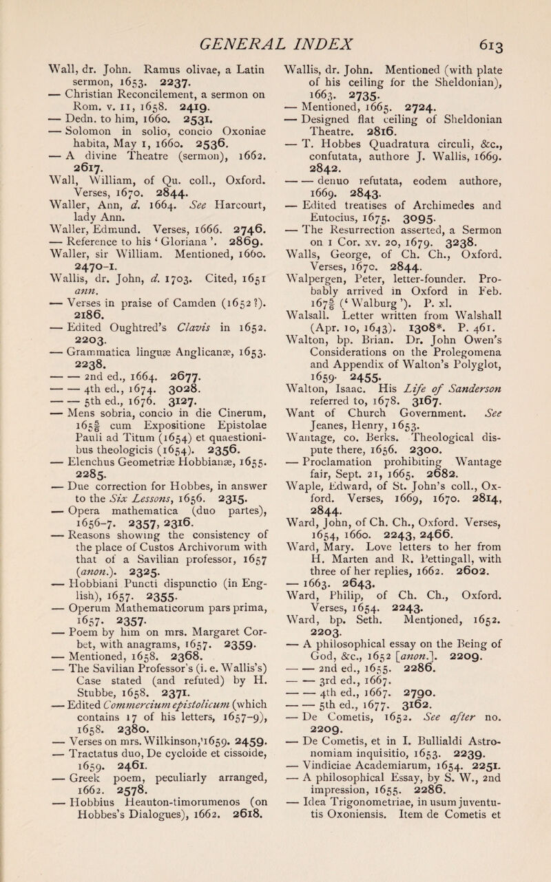 Wall, dr. John. Ramus olivae, a Latin sermon, 1653. 2237. — Christian Reconcilement, a sermon on Rom. v. 11, 1658. 2419. — Dedn. to him, 1660. 2531. — Solomon in solio, concio Oxoniae habita, May 1, 1660. 2536. — A divine Theatre (sermon), 1662. 2617. Wall, William, of Qu. coll., Oxford. Verses, 1670. 2844. Waller, Ann, d. 1664. See Harcourt, lady Ann. Waller, Edmund. Verses, 1666. 2746. — Reference to his ‘ Gloriana ’. 2869. Waller, sir William. Mentioned, 1660. 2470-I. W'allis, dr. John, d. 1703. Cited, 1651 ann. — Verses in praise of Camden (1652?). 2186. — Edited Oughtred’s Clavis in 1652. 2203. — Grammatica linguae Anglicanae, 1653. 2238. -2nd ed., 1664. 2677. -4th ed., 1674. 3028. -5th ed., 1676. 3127. — Mens sobria, concio in die Cinerum, 165! cum Expositione Epistolae Pauli ad Titum (1654) et. quaestioni- bus theologicis (1654). 2356. — Elenchus Geometriae Hobbianae, 1655. 2285. •— Due correction for Hobbes, in answer to the Six Lessons, 1656. 2315. — Opera mathematica (duo partes), 1656- 7. 2357, 2316. — Reasons showing the consistency of the place of Custos Archivorum with that of a Savilian professor, 1657 (anon.). 2325. — Plobbiani Puncti dispunctio (in Eng¬ lish), 1657. 2355. — Operum Mathematicorum pars prima, 1657- 2357. — Poem by him on mrs. Margaret Cor¬ bet, with anagrams, 1657. 2359. — Mentioned, 1658. 2368. — The Savilian Professor’s (i. e. Wallis’s) Case stated (and refuted) by H. Stubbe, 1658. 2371. -— Edited Commercium epistolicwn (which contains 17 of his letters, 1657-9), 1658. 2380. — Verses on mrs. Wilkinson,’1659. 2459* — Tractatus duo, De cycloide et cissoide, 1659. 2461. — Greek poem, peculiarly arranged, 1662. 2578. — Iiobbius Heauton-timorumenos (on Hobbes’s Dialogues), 1662. 2618. Wallis, dr. John. Mentioned (with plate of his ceiling for the Sheldonian), 1663. 2735. — Mentioned, 1665. 2724. — Designed flat ceiling of Sheldonian Theatre. 2816. — T. Hobbes Quadratura circuli, &c., confutata, authore J. Wallis, 1669. 2842. -denuo refutata, eodem authore, 1669. 2843. — Edited treatises of Archimedes and Eutocius, 1675. 3095. — The Resurrection asserted, a Sermon on 1 Cor. xv. 20, 1679. 3238. Walls, George, of Ch. Ch., Oxford. Verses, 1670. 2844. Walpergen, Peter, letter-founder. Pro¬ bably arrived in Oxford in P’eb. 167! (* Walburg ’). P. xl. Walsall. Letter written from Walshall (Apr. 10, 1643). 1308*. P. 461. Walton, bp. Brian. Dr. John Owen’s Considerations on the Prolegomena and Appendix of Walton’s Polyglot, 1659. 2455. Walton, Isaac. His Life of Sanderson referred to, 1678. 3167. Want of Church Government. See Jeanes, Henry, 1653. Wantage, co. Berks. Theological dis¬ pute there, 1656. 2300. — Proclamation prohibiting Wantage fair, Sept. 21, 1665. 2682. Waple, Edward, of St. John’s coll., Ox¬ ford. Verses, 1669, 1670. 2814, 2844. Ward, John, of Ch. Ch., Oxford. Verses, 1654, 1660. 2243, 2466. Ward, Mary. Love letters to her from H. Marten and R. Pettingall, with three of her replies, 1662. 2602. — 1663. 2643. Ward, Philip, of Ch. Ch., Oxford. Verses, 1654. 2243. Ward, bp. Seth. Mentioned, 1652. 2203. — A philosophical essay on the Being of God, &c., 1652 [anon.]. 2209. -2nd ed., 1655. 2286. -3rd ed., 1667. -4th ed., 1667. 2790. -5th ed., 1677. 3162. — De Cometis, 1652. See after no. 2209. — De Cometis, et in I. Bullialdi Astro- nomiam inquisitio, 1653. 2239. — Vindiciae Academiarum, 1654. 225x* — A philosophical Essay, by S. W., 2nd impression, 1655. 2286. —- Idea Trigonometriae, in usum juventu- tis Oxoniensis. Item de Cometis et