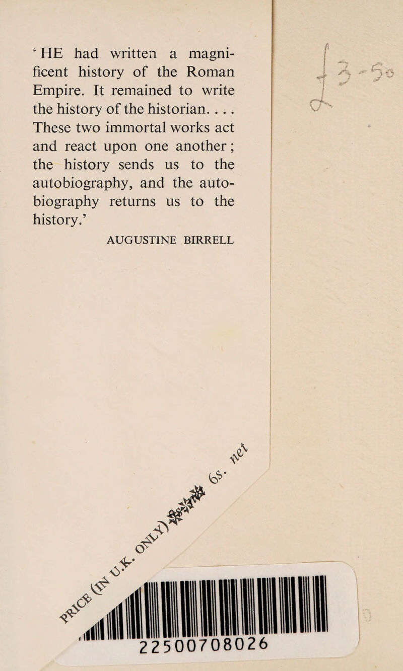 ‘ HE had written a magni¬ ficent history of the Roman Empire. It remained to write the history of the historian. . . . These two immortal works act and react upon one another; the history sends us to the autobiography, and the auto¬ biography returns us to the history.’ AUGUSTINE BIRRELL