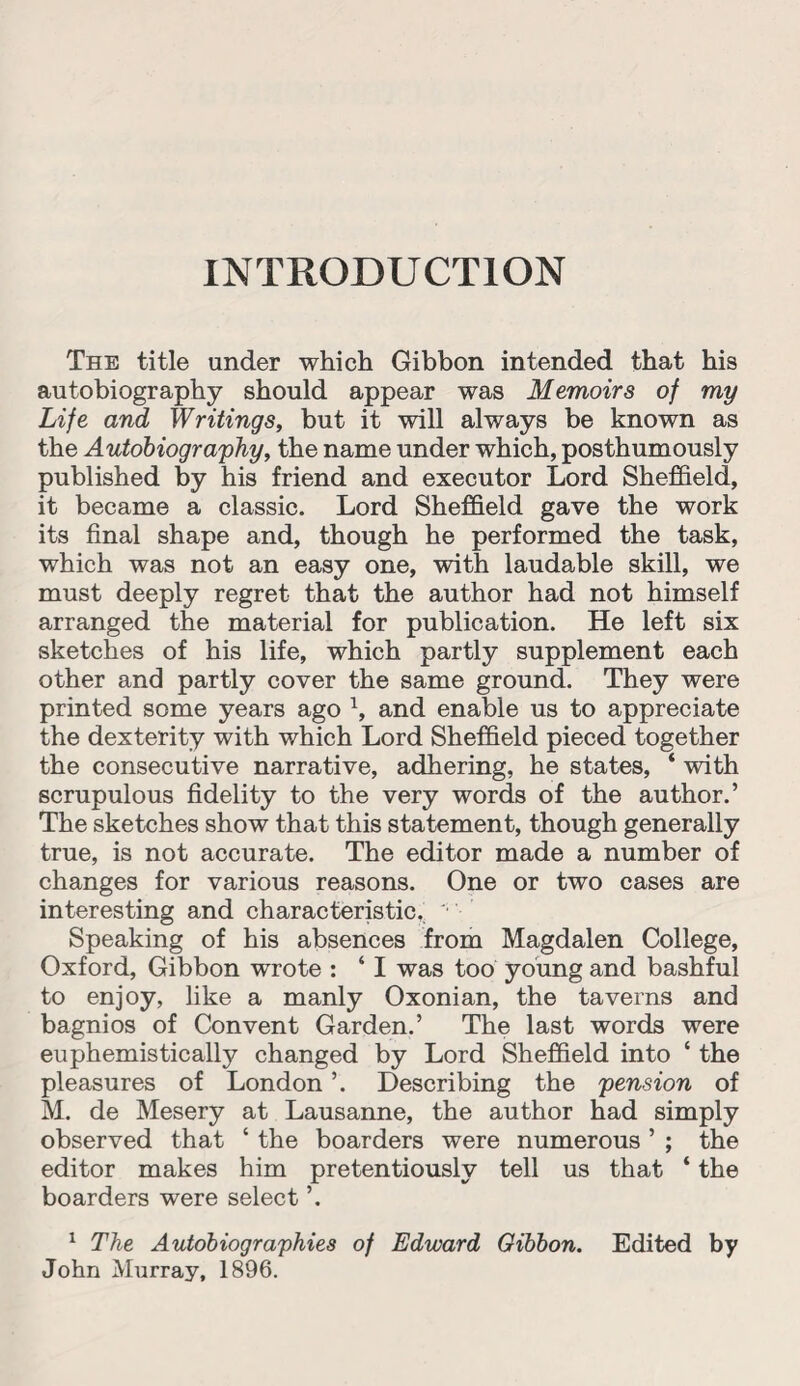 INTRODUCTION The title under which Gibbon intended that his autobiography should appear was Memoirs of my Life and Writings, but it will always be known as the Autobiography, the name under which, posthumously published by his friend and executor Lord Sheffield, it became a classic. Lord Sheffield gave the work its final shape and, though he performed the task, which was not an easy one, with laudable skill, we must deeply regret that the author had not himself arranged the material for publication. He left six sketches of his life, which partly supplement each other and partly cover the same ground. They were printed some years ago \ and enable us to appreciate the dexterity with which Lord Sheffield pieced together the consecutive narrative, adhering, he states, ‘ with scrupulous fidelity to the very words of the author.’ The sketches show that this statement, though generally true, is not accurate. The editor made a number of changes for various reasons. One or two cases are interesting and characteristic. ' Speaking of his absences from Magdalen College, Oxford, Gibbon wrote : ‘ I was too young and bashful to enjoy, like a manly Oxonian, the taverns and bagnios of Convent Garden.’ The last words were euphemistically changed by Lord Sheffield into ‘ the pleasures of London ’. Describing the pension of M. de Mesery at Lausanne, the author had simply observed that ‘ the boarders were numerous ’ ; the editor makes him pretentiously tell us that ‘ the boarders were select ’. 1 The Autobiographies of Edward Gibbon. Edited by John Murray, 1896.