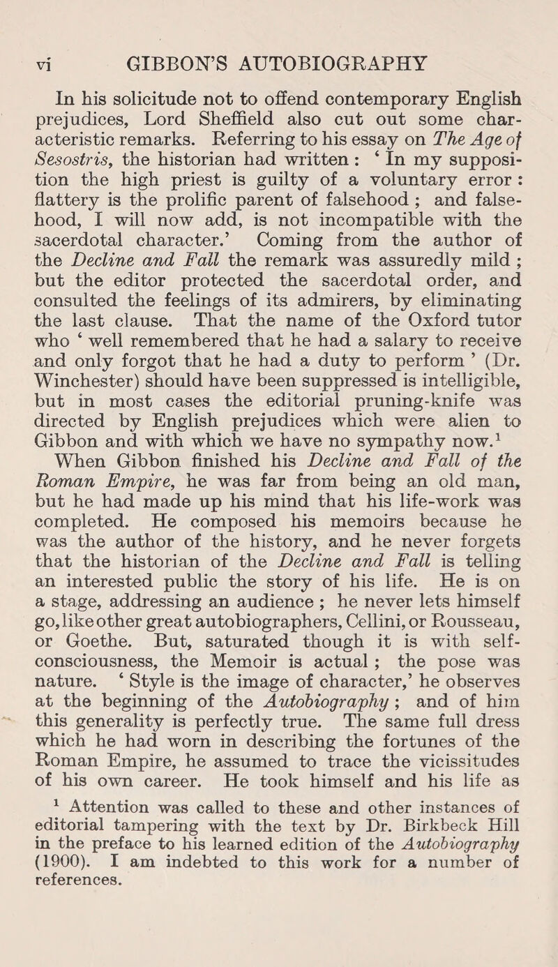 In his solicitude not to offend contemporary English prejudices, Lord Sheffield also cut out some char¬ acteristic remarks. Referring to his essay on The Age of Sesostris, the historian had written : ‘ In my supposi¬ tion the high priest is guilty of a voluntary error : flattery is the prolific parent of falsehood ; and false¬ hood, I will now add, is not incompatible with the sacerdotal character.’ Coming from the author of the Decline and Fall the remark was assuredly mild ; but the editor protected the sacerdotal order, and consulted the feelings of its admirers, by eliminating the last clause. That the name of the Oxford tutor who ‘ well remembered that he had a salary to receive and only forgot that he had a duty to perform ’ (Dr. Winchester) should have been suppressed is intelligible, but in most cases the editorial pruning-knife was directed by English prejudices which were alien to Gibbon and with which we have no sympathy now.1 When Gibbon finished his Decline and Fall of the Roman Empire, he was far from being an old man, but he had made up his mind that his life-work was completed. He composed his memoirs because he was the author of the history, and he never forgets that the historian of the Decline and Fall is telling an interested public the story of his life. He is on a stage, addressing an audience ; he never lets himself go, like other great autobiographers, Cellini, or Rousseau, or Goethe. But, saturated though it is with self- consciousness, the Memoir is actual ; the pose was nature. * Style is the image of character,’ he observes at the beginning of the Autobiography ; and of him this generality is perfectly true. The same full dress which he had worn in describing the fortunes of the Roman Empire, he assumed to trace the vicissitudes of his own career. He took himself and his life as 1 Attention was called to these and other instances of editorial tampering with the text by Dr. Birkbeck Hill in the preface to his learned edition of the Autobiography (1900). I am indebted to this work for a number of references.