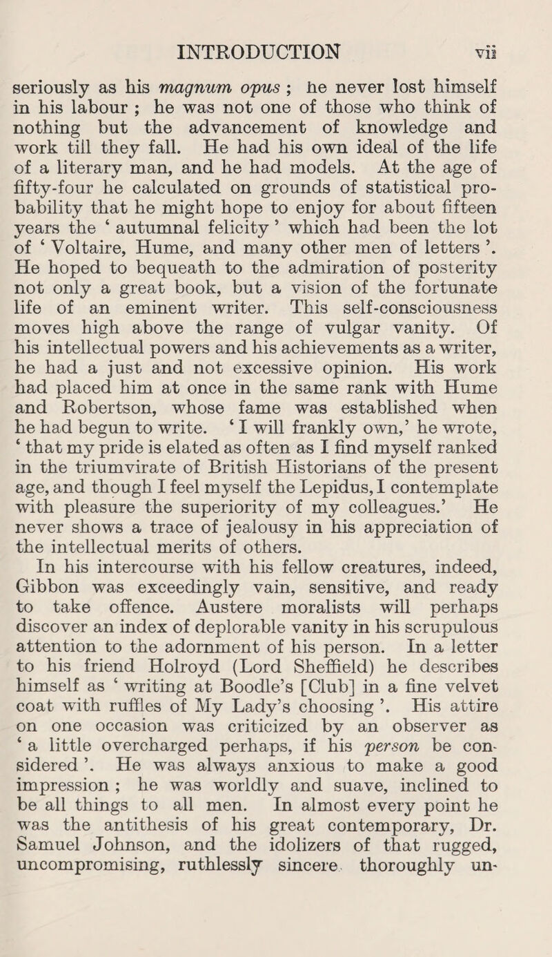 seriously as his magnum opus ; he never lost himself in his labour ; he was not one of those who think of nothing but the advancement of knowledge and work till they fall. He had his own ideal of the life of a literary man, and he had models. At the age of fifty-four he calculated on grounds of statistical pro¬ bability that he might hope to enjoy for about fifteen years the ‘ autumnal felicity ’ which had been the lot of ‘ Voltaire, Hume, and many other men of letters He hoped to bequeath to the admiration of posterity not only a great book, but a vision of the fortunate life of an eminent writer. This self-consciousness moves high above the range of vulgar vanity. Of his intellectual powers and his achievements as a writer, he had a just and not excessive opinion. His work had placed him at once in the same rank with Hume and Robertson, whose fame was established when he had begun to write. ‘ I will frankly own,’ he wrote, ‘ that my pride is elated as often as I find myself ranked in the triumvirate of British Historians of the present age, and though I feel myself the Lepidus, I contemplate with pleasure the superiority of my colleagues.’ He never shows a trace of jealousy in his appreciation of the intellectual merits of others. In his intercourse with his fellow creatures, indeed, Gibbon was exceedingly vain, sensitive, and ready to take offence. Austere moralists will perhaps discover an index of deplorable vanity in his scrupulous attention to the adornment of his person. In a letter to his friend Holroyd (Lord Sheffield) he describes himself as ‘ writing at Boodle’s [Club] in a fine velvet coat with ruffles of My Lady’s choosing ’. His attire on one occasion was criticized by an observer as ‘ a little overcharged perhaps, if his person be con¬ sidered ’. He was always anxious to make a good impression ; he was worldly and suave, inclined to be all things to all men. In almost every point he was the antithesis of his great contemporary, Dr. Samuel Johnson, and the idolizers of that rugged, uncompromising, ruthlessly sincere thoroughly un-