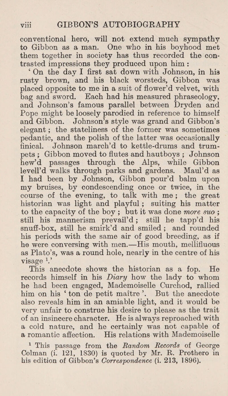 conventional hero, will not extend much sympathy to Gibbon as a man. One who in his boyhood met them together in society has thus recorded the con¬ trasted impressions they produced upon him : ‘ On the day I first sat down with Johnson, in his rusty brown, and his black worsteds, Gibbon was placed opposite to me in a suit of flower’d velvet, with bag and sword. Each had his measured phraseology, and Johnson’s famous parallel between Dryden and Pope might be loosely parodied in reference to himself and Gibbon. Johnson’s style was grand and Gibbon’s elegant; the stateliness of the former was sometimes pedantic, and the polish of the latter was occasionally finical. Johnson march’d to kettle-drums and trum¬ pets ; Gibbon moved to flutes and hautboys ; Johnson hew’d passages through the Alps, while Gibbon levell’d walks through parks and gardens. Maul’d as I had been by Johnson, Gibbon pour’d balm upon my bruises, by condescending once or twice, in the course of the evening, to talk with me ; the great historian was light and playful ; suiting his matter to the capacity of the boy ; but it was done more suo ; still his mannerism prevail’d; still he tapp’d his snuff-box, still he smirk’d and smiled ; and rounded his periods with the same air of good breeding, as if he were conversing with men.—His mouth, mellifluous as Plato’s, was a round hole, nearly in the centre of his visage V This anecdote shows the historian as a fop. He records himself in his Diary how the lady to whom he had been engaged, Mademoiselle Curchod, rallied him on his 4 ton de petit maitre ’. But the anecdote also reveals him in an amiable light, and it would be very unfair to construe his desire to please as the trait of an insincere character. He is always reproached with a cold nature, and he certainly was not capable of a romantic affection. His relations with Mademoiselle 1 This passage from the Random Records of George Colman (i. 121, 1830) is quoted by Mr. R. Prothero in his edition of Gibbon’s Correspondence (i. 213, 1896).