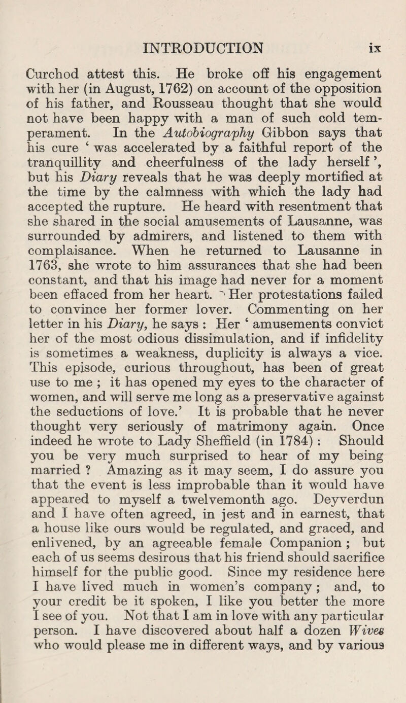 Curchod attest this. He broke off his engagement with her (in August, 1762) on account of the opposition of his father, and Rousseau thought that she would not have been happy with a man of such cold tem¬ perament. In the Autobiography Gibbon says that his cure ‘ was accelerated by a faithful report of the tranquillity and cheerfulness of the lady herself ’, but his Diary reveals that he was deeply mortified at the time by the calmness with which the lady had accepted the rupture. He heard with resentment that she shared in the social amusements of Lausanne, was surrounded by admirers, and listened to them with complaisance. When he returned to Lausanne in 1763, she wrote to him assurances that she had been constant, and that his image had never for a moment been effaced from her heart. ' Her protestations failed to convince her former lover. Commenting on her letter in his Diary, he says : Her ‘ amusements convict her of the most odious dissimulation, and if infidelity is sometimes a weakness, duplicity is always a vice. This episode, curious throughout, has been of great use to me ; it has opened my eyes to the character of women, and will serve me long as a preservative against the seductions of love.’ It is probable that he never thought very seriously of matrimony again. Once indeed he wrote to Lady Sheffield (in 1784) : Should you be very much surprised to hear of my being married ? Amazing as it may seem, I do assure you that the event is less improbable than it would have appeared to myself a twelvemonth ago. Deyverdun and I have often agreed, in jest and in earnest, that a house like ours would be regulated, and graced, and enlivened, by an agreeable female Companion ; but each of us seems desirous that his friend should sacrifice himself for the public good. Since my residence here I have lived much in women’s company ; and, to your credit be it spoken, I like you better the more I see of you. Not that I am in love with any particular person. I have discovered about half a dozen Wive« who would please me in different ways, and by various