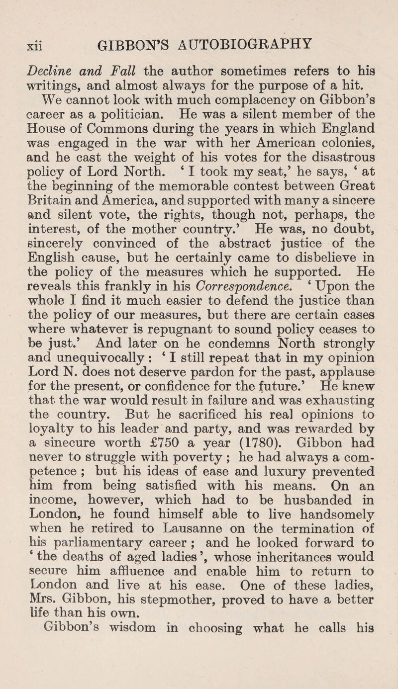 Decline and Fall the author sometimes refers to his writings, and almost always for the purpose of a hit. We cannot look with much complacency on Gibbon’s career as a politician. He was a silent member of the House of Commons during the years in which England was engaged in the war with her American colonies, and he cast the weight of his votes for the disastrous policy of Lord North. ‘ I took my seat,’ he says, ‘ at the beginning of the memorable contest between Great Britain and America, and supported with many a sincere and silent vote, the rights, though not, perhaps, the interest, of the mother country.’ He was, no doubt, sincerely convinced of the abstract justice of the English cause, but he certainly came to disbelieve in the policy of the measures which he supported. He reveals this frankly in his Correspondence. ‘ Upon the whole I find it much easier to defend the justice than the policy of our measures, but there are certain cases where whatever is repugnant to sound policy ceases to be just.’ And later on he condemns North strongly and unequivocally : ‘ I still repeat that in my opinion Lord N. does not deserve pardon for the past, applause for the present, or confidence for the future.’ He knew that the war would result in failure and was exhausting the country. But he sacrificed his real opinions to loyalty to his leader and party, and was rewarded by a sinecure worth £750 a year (1780). Gibbon had never to struggle with poverty ; he had always a com¬ petence ; but his ideas of ease and luxury prevented him from being satisfied with his means. On an income, however, which had to be husbanded in London, he found himself able to live handsomely when he retired to Lausanne on the termination of his parliamentary career ; and he looked forward to 4 the deaths of aged ladies ’, whose inheritances would secure him affluence and enable him to return to London and live at his ease. One of these ladies, Mrs. Gibbon, his stepmother, proved to have a better life than his own. Gibbon’s wisdom in choosing what he calls his