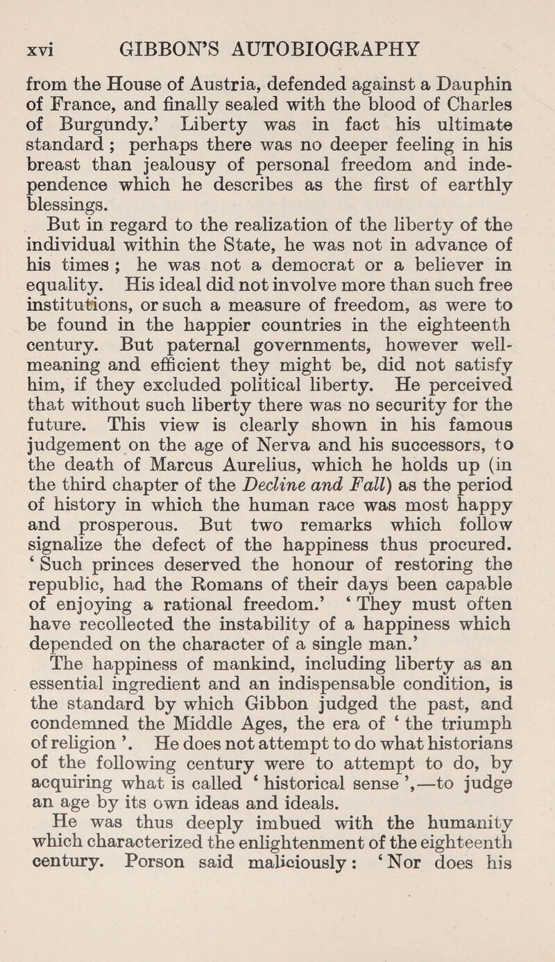 from the House of Austria, defended against a Dauphin of France, and finally sealed with the blood of Charles of Burgundy.’ Liberty was in fact his ultimate standard ; perhaps there was no deeper feeling in his breast than jealousy of personal freedom and inde¬ pendence which he describes as the first of earthly blessings. But in regard to the realization of the liberty of the individual within the State, he was not in advance of his times ; he was not a democrat or a believer in equality. His ideal did not involve more than such free institutions, or such a measure of freedom, as were to be found in the happier countries in the eighteenth century. But paternal governments, however well- meaning and efficient they might be, did not satisfy him, if they excluded political liberty. He perceived that without such liberty there was no security for the future. This view is clearly shown in his famous judgement on the age of Nerva and his successors, to the death of Marcus Aurelius, which he holds up (in the third chapter of the Decline and Fall) as the period of history in which the human race was most happy and prosperous. But two remarks which follow signalize the defect of the happiness thus procured. ‘ Such princes deserved the honour of restoring the republic, had the Romans of their days been capable of enjoying a rational freedom.’ ‘ They must often have recollected the instability of a happiness which depended on the character of a single man.’ The happiness of mankind, including liberty as an essential ingredient and an indispensable condition, is the standard by which Gibbon judged the past, and condemned the Middle Ages, the era of ‘ the triumph of religion ’. He does not attempt to do what historians of the following century were to attempt to do, by acquiring what is called ‘ historical sense ’,—to judge an age by its own ideas and ideals. He was thus deeply imbued with the humanity which characterized the enlightenment of the eighteenth century. Porson said maliciously: ‘Nor does his