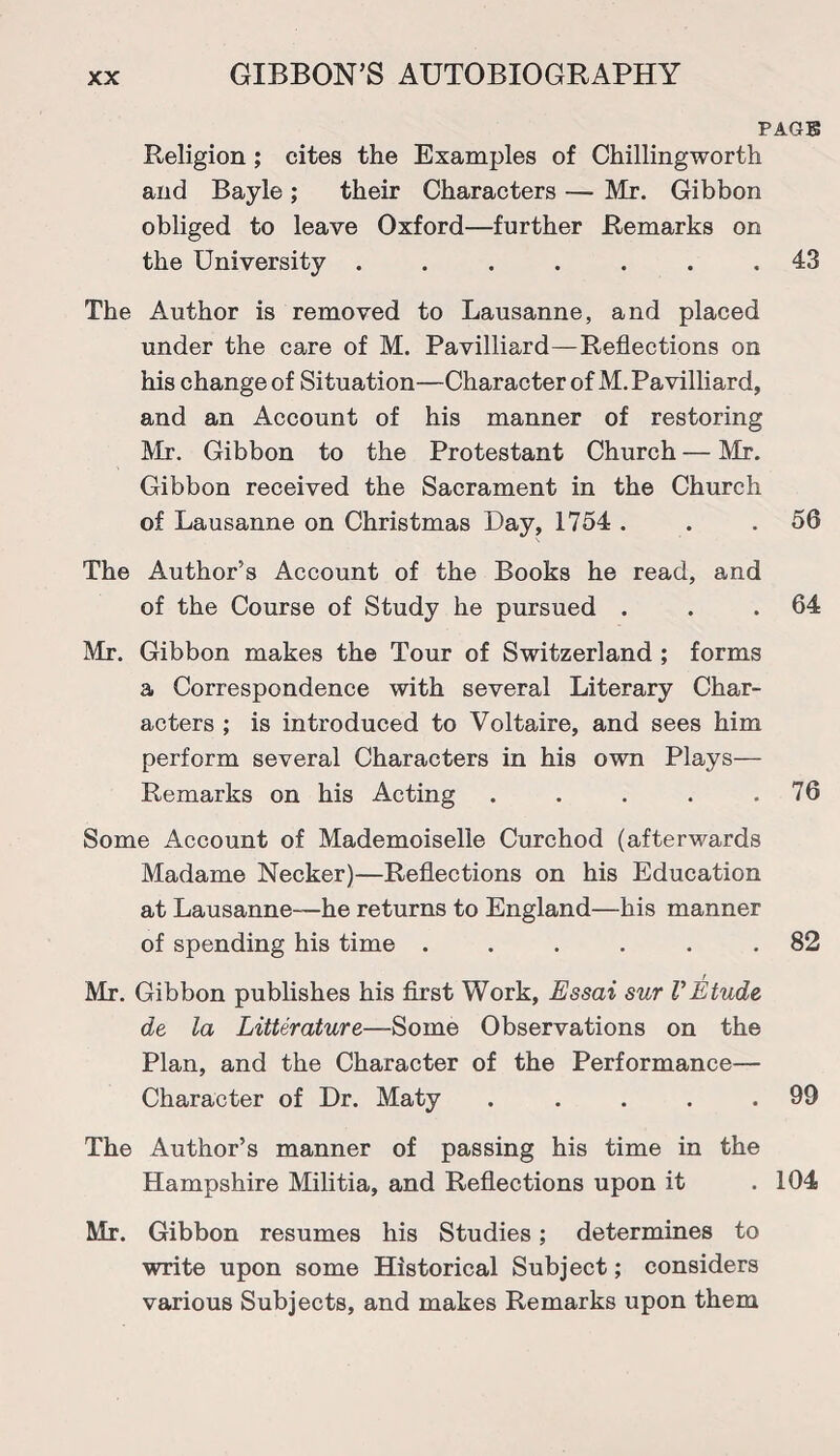 PAGB Religion; cites the Examples of Chillingworth and Bayle ; their Characters — Mr. Gibbon obliged to leave Oxford—further Remarks on the University ....... 43 The Author is removed to Lausanne, and placed under the care of M. Pavilliard—Reflections on his change of Situation—Character of M. Pavilliard, and an Account of his manner of restoring Mr. Gibbon to the Protestant Church — Mr. Gibbon received the Sacrament in the Church of Lausanne on Christmas Pay, 1754 . . . 56 The Author’s Account of the Books he read, and of the Course of Study he pursued . . .64 Mr. Gibbon makes the Tour of Switzerland ; forms a Correspondence with several Literary Char¬ acters ; is introduced to Voltaire, and sees him perform several Characters in his own Plays— Remarks on his Acting . . . . .76 Some Account of Mademoiselle Curchod (afterwards Madame Necker)—Reflections on his Education at Lausanne-—he returns to England—his manner of spending his time ...... 82 Mr. Gibbon publishes his first Work, Essai sur VEtude de la Litterature—Some Observations on the Plan, and the Character of the Performance— Character of Pr. Maty . . . . .99 The Author’s manner of passing his time in the Hampshire Militia, and Reflections upon it .104 Mr. Gibbon resumes his Studies; determines to write upon some Historical Subject; considers various Subjects, and makes Remarks upon them