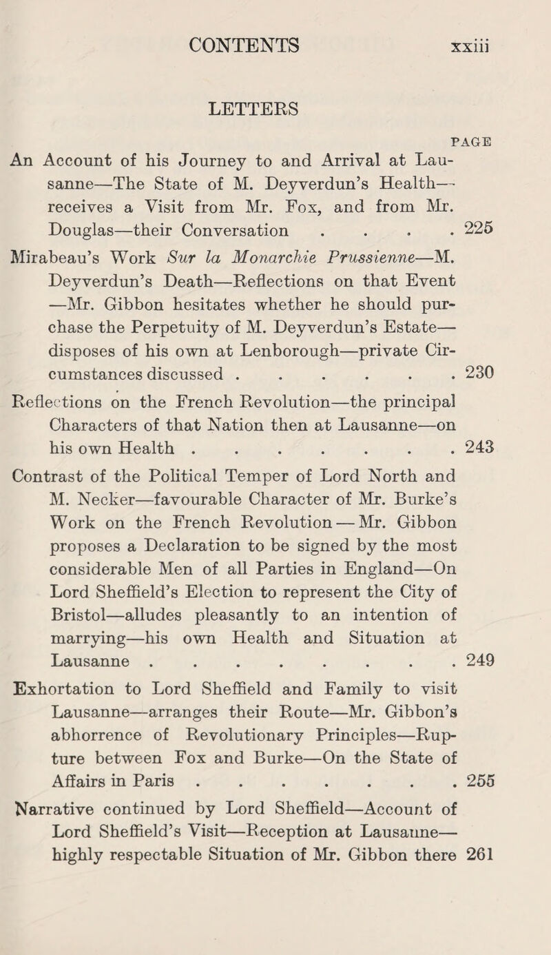 LETTERS PAGE An Account of his Journey to and Arrival at Lau¬ sanne—The State of M. Deyverdun’s Health— receives a Visit from Mr. Fox, and from Mr. Douglas—their Conversation .... 225 Mirabeau’s Work Sur la Monarchic Prussienne—M. Deyverdun’s Death—Reflections on that Event —Mr. Gibbon hesitates whether he should pur¬ chase the Perpetuity of M. Deyverdun’s Estate— disposes of his own at Lenborough—private Cir¬ cumstances discussed ...... 230 Reflections on the French Revolution—the principal Characters of that Nation then at Lausanne—on his own Health ....... 243 Contrast of the Political Temper of Lord North and M. Necker—favourable Character of Mr. Burke’s Work on the French Revolution — Mr. Gibbon proposes a Declaration to be signed by the most considerable Men of all Parties in England—On Lord Sheffield’s Election to represent the City of Bristol—alludes pleasantly to an intention of marrying—his own Health and Situation at Lausanne ........ 249 Exhortation to Lord Sheffield and Family to visit Lausanne—arranges their Route—Mr. Gibbon’s abhorrence of Revolutionary Principles—Rup¬ ture between Fox and Burke—On the State of Affairs in Paris.255 Narrative continued by Lord Sheffield—Account of Lord Sheffield’s Visit—Reception at Lausanne— highly respectable Situation of Mr. Gibbon there 261