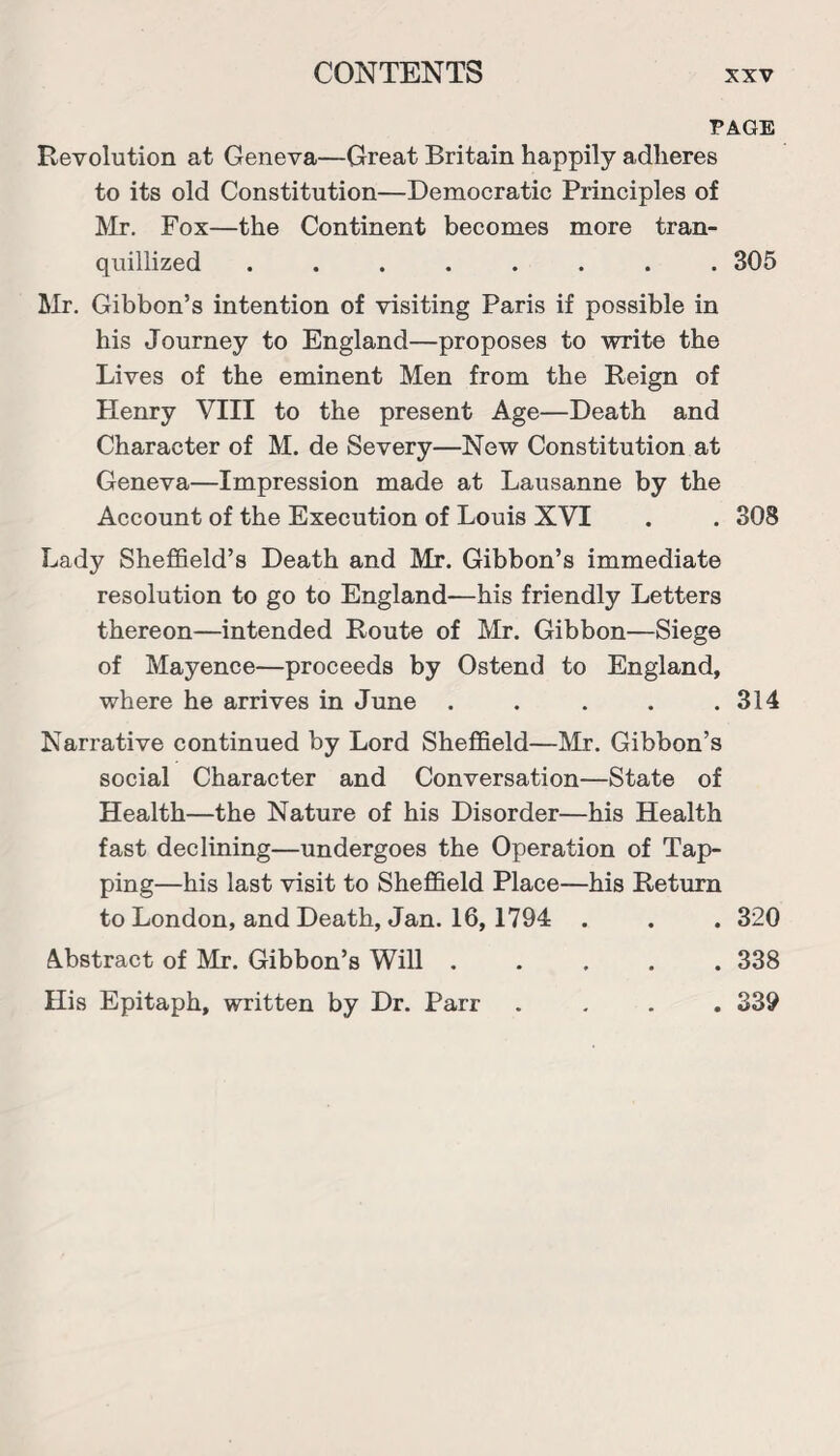 PAGE Revolution at Geneva—Great Britain happily adheres to its old Constitution—Democratic Principles of Mr. Fox—the Continent becomes more tran¬ quillized ........ 305 Mr. Gibbon’s intention of visiting Paris if possible in his Journey to England—proposes to write the Lives of the eminent Men from the Reign of Plenry VIII to the present Age—Death and Character of M. de Severy—New Constitution at Geneva—Impression made at Lausanne by the Account of the Execution of Louis XVI . . 308 Lady Sheffield’s Death and Mr. Gibbon’s immediate resolution to go to England—his friendly Letters thereon—intended Route of Mr. Gibbon—Siege of Mayence—proceeds by Ostend to England, where he arrives in June . . . . .314 Narrative continued by Lord Sheffield—Mr. Gibbon’s social Character and Conversation—State of Health—the Nature of his Disorder—his Health fast declining—undergoes the Operation of Tap¬ ping—his last visit to Sheffield Place—his Return to London, and Death, Jan. 16, 1794 . . . 320 Abstract of Mr. Gibbon’s Will ..... 338 His Epitaph, written by Dr. Parr .... 339