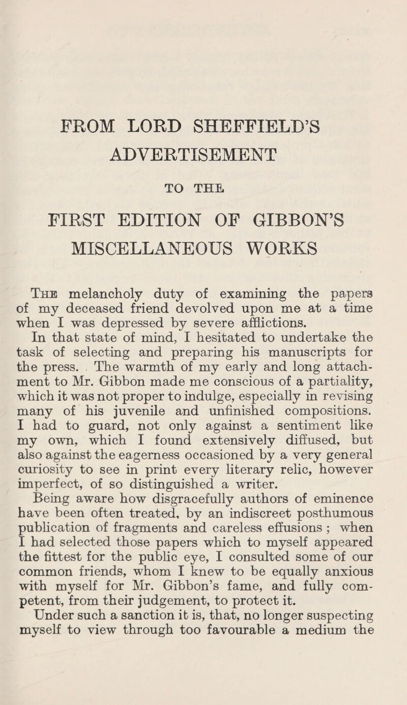 FROM LORD SHEFFIELD’S ADVERTISEMENT TO THE FIRST EDITION OF GIBBON’S MISCELLANEOUS WORKS The melancholy duty of examining the papers of my deceased friend devolved upon me at a time when I was depressed by severe afflictions. In that state of mind, I hesitated to undertake the task of selecting and preparing his manuscripts for the press. . The warmth of my early and long attach¬ ment to Mr. Gibbon made me conscious of a partiality, which it was not proper to indulge, especially in revising many of his juvenile and unfinished compositions. I had to guard, not only against a sentiment like my own, which I found extensively diffused, but also against the eagerness occasioned by a very general curiosity to see in print every literary relic, however imperfect, of so distinguished a writer. Being aware how disgracefully authors of eminence have been often treated, by an indiscreet posthumous publication of fragments and careless effusions ; when I had selected those papers which to myself appeared the fittest for the public eye, I consulted some of our common friends, whom I knew to be equally anxious with myself for Mr. Gibbon’s fame, and fully com¬ petent, from their judgement, to protect it. Under such a sanction it is, that, no longer suspecting myself to view through too favourable a medium the