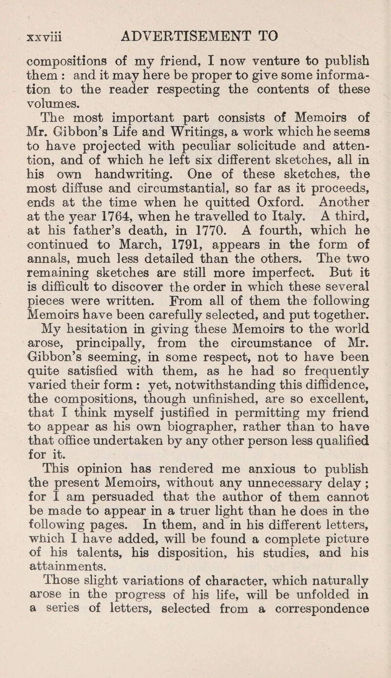 compositions of my friend, I now venture to publish them : and it may here be proper to give some informa¬ tion to the reader respecting the contents of these volumes. The most important part consists of Memoirs of Mr. Gibbon’s Life and Writings, a work which he seems to have projected with peculiar solicitude and atten¬ tion, and of which he left six different sketches, all in his own handwriting. One of these sketches, the most diffuse and circumstantial, so far as it proceeds, ends at the time when he quitted Oxford. Another at the year 1764, when he travelled to Italy. A third, at his father’s death, in 1770. A fourth, which he continued to March, 1791, appears in the form of annals, much less detailed than the others. The two remaining sketches are still more imperfect. But it is difficult to discover the order in which these several pieces were written. From all of them the following Memoirs have been carefully selected, and put together. My hesitation in giving these Memoirs to the world arose, principally, from the circumstance of Mr. Gibbon’s seeming, in some respect, not to have been quite satisfied with them, as he had so frequently varied their form : yet, notwithstanding this diffidence, the compositions, though unfinished, are so excellent, that I think myself justified in permitting my friend to appear as his own biographer, rather than to have that office undertaken by any other person less qualified for it. This opinion has rendered me anxious to publish the present Memoirs, without any unnecessary delay ; for I am persuaded that the author of them cannot be made to appear in a truer light than he does in the following pages. In them, and in his different letters, which I have added, will be found a complete picture of his talents, his disposition, his studies, and his attainments. Those slight variations of character, which naturally arose in the progress of his life, will be unfolded in a series of letters, selected from a correspondence