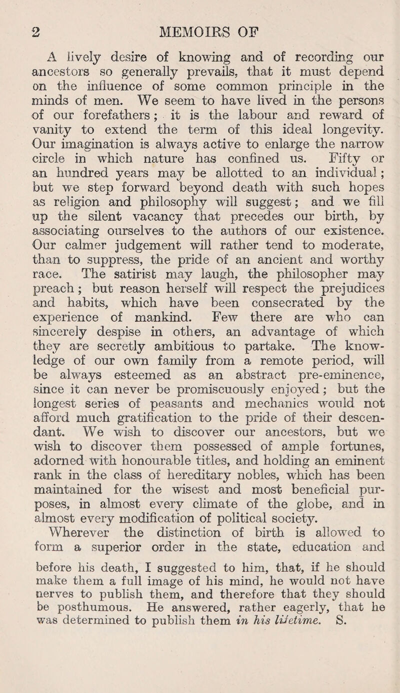 A lively desire of knowing and of recording our ancestors so generally prevails, that it must depend on the influence of some common principle in the minds of men. We seem to have lived in the persons of our forefathers; it is the labour and reward of vanity to extend the term of this ideal longevity. Our imagination is always active to enlarge the narrow circle in which nature has confined us. Fiftv or an hundred years may be allotted to an individual ; but we step forward beyond death with such hopes as religion and philosophy will suggest; and we fill up the silent vacancy that precedes our birth, by associating ourselves to the authors of our existence. Our calmer judgement will rather tend to moderate, than to suppress, the pride of an ancient and worthy race. The satirist may laugh, the philosopher may preach ; but reason herself will respect the prejudices and habits, which have been consecrated by the experience of mankind. Few there are who can sincerely despise in others, an advantage of which they are secretly ambitious to partake. The know¬ ledge of our own family from a remote period, will be always esteemed as an abstract pre-eminence, since it can never be promiscuously enjoyed; but the longest series of peasants and mechanics would not afford much gratification to the pride of their descen¬ dant. We wish to discover our ancestors, but we wish to discover them possessed of ample fortunes, adorned with honourable titles, and holding an eminent rank in the class of hereditary nobles, which has been maintained for the wisest and most beneficial pur¬ poses, in almost every climate of the globe, and in almost every modification of political society. Wherever the distinction of birth is allowed to form a superior order in the state, education and before his death, I suggested to him, that, if he should make them a full image of his mind, he would not have nerves to publish them, and therefore that they should be posthumous. He answered, rather eagerly, that he was determined to publish them in his lifetime. S.