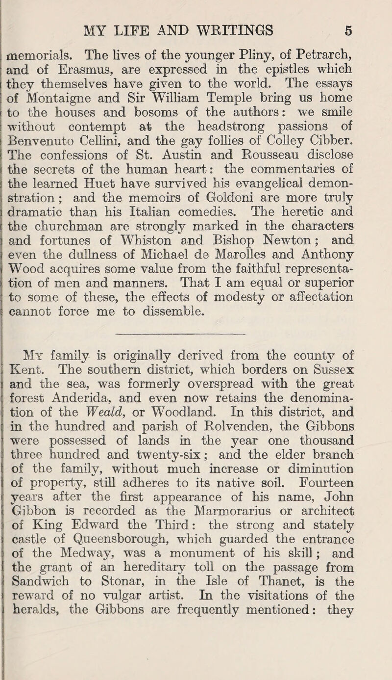 memorials. The lives of the younger Pliny, of Petrarch, and of Erasmus, are expressed in the epistles which they themselves have given to the world. The essays of Montaigne and Sir William Temple bring us home to the houses and bosoms of the authors: we smile without contempt at the headstrong passions of Benvenuto Cellini, and the gay follies of Colley Cibber. The confessions of St. Austin and Rousseau disclose the secrets of the human heart: the commentaries of the learned Huet have survived his evangelical demon¬ stration ; and the memoirs of Goldoni are more truly dramatic than his Italian comedies. The heretic and the churchman are strongly marked in the characters and fortunes of Whiston and Bishop Newton; and even the dullness of Michael de Marolles and Anthony Wood acquires some value from the faithful representa¬ tion of men and manners. That I am equal or superior to some of these, the effects of modesty or affectation cannot force me to dissemble. My family is originally derived from the county of Kent. The southern district, which borders on Sussex and the sea, was formerly overspread with the great forest Anderida, and even now retains the denomina¬ tion of the Weald, or Woodland. In this district, and in the hundred and parish of Rolvenden, the Gibbons were possessed of lands in the year one thousand three hundred and twenty-six; and the elder branch of the family, without much increase or diminution of property, still adheres to its native soil. Fourteen years after the first appearance of his name, John Gibbon is recorded as the Marmorarius or architect of King Edward the Third: the strong and stately castle of Queensborough, which guarded the entrance of the Medway, was a monument of his skill; and the grant of an hereditary toll on the passage from Sandwich to Stonar, in the Isle of Thanet, is the reward of no vulgar artist. In the visitations of the heralds, the Gibbons are frequently mentioned: they