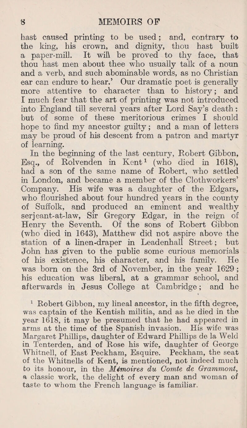 hast caused printing to be used; and, contrary to the king, his crown, and dignity, thou hast built a paper-mill. It will be proved to thy face, that thou hast men about thee who usually talk of a noun and a verb, and such abominable words, as no Christian ear can endure to hear.’ Our dramatic poet is generally more attentive to character than to history; and I much fear that the art of printing was not introduced into England till several years after Lord Say’s death: but of some of these meritorious crimes I should hope to find my ancestor guilty; and a man of letters may be proud of his descent from a patron and martyr of learning. In the beginning of the last century, Robert Gibbon, Esq., of Rolvenden in Kent1 (who died in 1618), had a son of the same name of Robert, who settled in London, and became a member of the Clothworkers’ Company. His wife was a daughter of the Edgars, who flourished about four hundred years in the county of Suffolk, and produced an eminent and wealthy serjeant-at-law, Sir Gregory Edgar, in the reign of Henry the Seventh. Of the sons of Robert Gibbon (who died in 1643), Matthew did not aspire above the station of a linen-draper in Leadenhall Street; but John has given to the public some curious memorials of his existence, his character, and his family. He was born on the 3rd of November, in the year 1629 ; his education was liberal, at a grammar school, and afterwards in Jesus College at Cambridge; and he » 1 Robert Gibbon, my lineal ancestor, in the fifth degree, was captain of the Kentish militia, and as he died in the year 1618, it may be presumed that he had appeared in arms at the time of the Spanish invasion. His wife was Margaret Phillips, daughter of Edward Phillips de la Weld in Tenterden, and of Rose his wife, daughter of George Whitnell, of East Peckham, Esquire. Peckham, the seat of the Whitnells of Kent, is mentioned, not indeed much to its honour, in the Mimoires du Comte de Grammont, a classic work, the delight of every man and woman of taste to whom the French language is familiar.