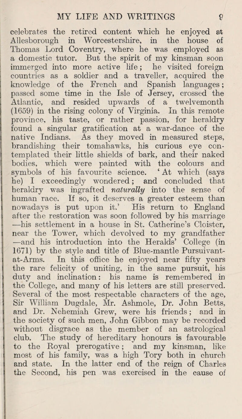 celebrates the retired content which he enjoyed at Allesborough in Worcestershire, in the house of Thomas Lord Coventry, where he was employed as a domestic tutor. But the spirit of my kinsman soon immerged into more active life; he visited foreign countries as a soldier and a traveller, acquired the knowledge of the French and Spanish languages; passed some time in the Isle of Jersey, crossed the Atlantic, and resided upwards of a twelvemonth (1659) in the rising colony of Virginia. In this remote province, his taste, or rather passion, for heraldry found a singular gratification at a war-dance of the native Indians. As they moved in measured steps, brandishing their tomahawks, his curious eye con¬ templated their little shields of bark, and their naked bodies, which were painted with the colours and symbols of his favourite science. ‘ At which (says he) I exceedingly wondered; and concluded that heraldry was ingrafted naturally into the sense of human race. If so, it deserves a greater esteem than nowadays is put upon it.’ His return to England after the restoration was soon followed by his marriage —his settlement in a house in St. Catherine’s Cloister, near the Tower, which devolved to my grandfather —and his introduction into the Heralds’ College (in 1671) by the style and title of Blue-mantle Pursuivant- at-Arms. In this office he enjoyed near fifty years the rare felicity of uniting, in the same pursuit, his duty and inclination: his name is remembered in the College, and many of his letters are still preserved. Several of the most respectable characters of the age, Sir William Dugdale, Mr. Ashmole, Dr. John Betts, and Dr. Nehemiah Grew, were his friends; and in the society of such men, John Gibbon may be recorded without disgrace as the member of an astrological club. The study of hereditary honours is favourable to the Royal prerogative; and my kinsman, like most of his family, was a high Tory both in church and state. In the latter end of the reign of Charles the Second, his pen was exercised in the cause of