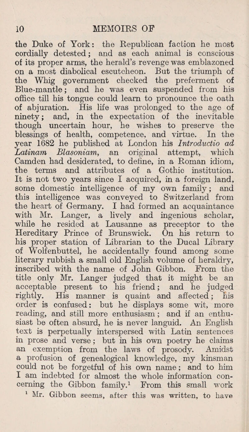 the Duke of York: the Republican faction he most cordially detested; and as each animal is conscious of its proper arms, the herald’s revenge was emblazoned on a most diabolical escutcheon. But the triumph of the Whig government checked the preferment of Blue-mantle; and he was even suspended from his office till his tongue could learn to pronounce the oath of abjuration. His life was prolonged to the age of ninety; and, in the expectation of the inevitable though uncertain hour, he wishes to preserve the blessings of health, competence, and virtue. In the year 1682 he published at London his Introductio ad Latinam Blasoniam, an original attempt, which Camden had desiderated, to define, in a Roman idiom, the terms and attributes of a Gothic institution. It is not two years since I acquired, in a foreign land, some domestic intelligence of my own family; and this intelligence was conveyed to Switzerland from the heart of Germany. I had formed an acquaintance with Mr. Langer, a lively and ingenious scholar, while he resided at Lausanne as preceptor to the Hereditary Prince of Brunswick. On his return to his proper station of Librarian to the Ducal Library of Wolfenbuttel, he accidentally found among some literary rubbish a small old English volume of heraldry, inscribed with the name of John Gibbon. From the title only Mr. Langer judged that it might be an acceptable present to his friend; and he judged rightly. His manner is quaint and affected; his order is confused: but he displays some wit, more reading, and still more enthusiasm ; and if an enthu¬ siast be often absurd, he is never languid. An English text is perpetually interspersed with Latin sentences in prose and verse; but in his own poetry he claims an exemption from the laws of prosody. Amidst a profusion of genealogical knowledge, my kinsman could not be forgetful of his own name; and to him I am indebted for almost the whole information con¬ cerning the Gibbon family.1 From this small work 1 Mr. Gibbon seems, after this was written, to have