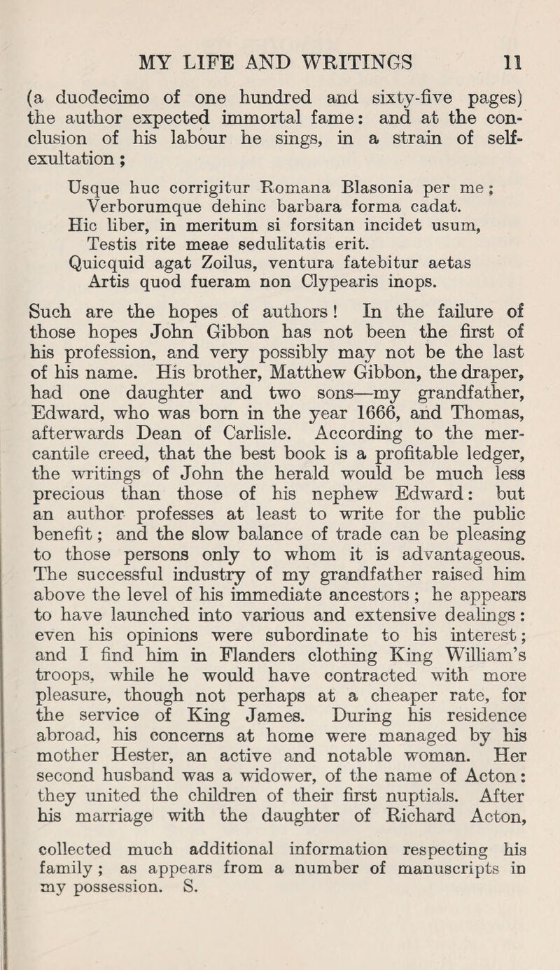(a duodecimo of one hundred and sixty-five pages) the author expected immortal fame: and at the con¬ clusion of his labour he sings, in a strain of self- exultation ; Usque hue corrigitur Romana Blasonia per me; Verborumque dehinc barbara forma cadat. Hie liber, in meritum si forsitan incidet usum. Testis rite meae sedulitatis erit. Quicquid agat Zoilus, ventura fatebitur aetas Artis quod fueram non Clypearis inops. Such are the hopes of authors! In the failure of those hopes John Gibbon has not been the first of his profession, and very possibly may not be the last of his name. His brother, Matthew Gibbon, the draper, had one daughter and two sons—my grandfather, Edward, who was bom in the year 1666, and Thomas, afterwards Dean of Carlisle. According to the mer¬ cantile creed, that the best book is a profitable ledger, the writings of John the herald would be much less precious than those of his nephew Edward: but an author professes at least to write for the public benefit; and the slow balance of trade can be pleasing to those persons only to whom it is advantageous. The successful industry of my grandfather raised him above the level of his immediate ancestors; he appears to have launched into various and extensive dealings: even his opinions were subordinate to his interest; and I find him in Flanders clothing King William’s troops, while he would have contracted with more pleasure, though not perhaps at a cheaper rate, for the service of King James. During his residence abroad, his concerns at home were managed by his mother Hester, an active and notable woman. Her second husband was a widower, of the name of Acton: they united the children of their first nuptials. After his marriage with the daughter of Richard Acton, collected much additional information respecting his family ; as appears from a number of manuscripts in my possession. S.