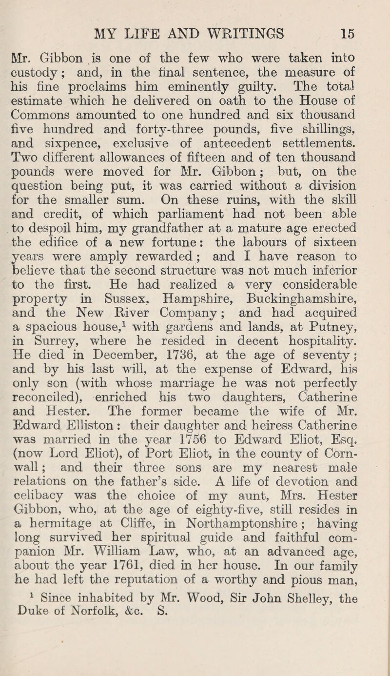 Mr. Gibbon is one of the few who were taken into custody; and, in the final sentence, the measure of his fine proclaims him eminently guilty. The total estimate which he delivered on oath to the House of Commons amounted to one hundred and six thousand five hundred and forty-three pounds, five shillings, and sixpence, exclusive of antecedent settlements. Two different allowances of fifteen and of ten thousand pounds were moved for Mr. Gibbon; but, on the question being put, it was carried without a division for the smaller sum. On these ruins, with the skill and credit, of which parliament had not been able to despoil him, my grandfather at a mature age erected the edifice of a new fortune: the labours of sixteen years were amply rewarded; and I have reason to believe that the second structure was not much inferior to the first. He had realized a very considerable property in Sussex, Hampshire, Buckinghamshire, and the New River Company; and had acquired a spacious house,1 with gardens and lands, at Putney, in Surrey, where he resided in decent hospitality. He died in December, 1736, at the age of seventy; and by his last will, at the expense of Edward, his only son (with whose marriage he was not perfectly reconciled), enriched his two daughters, Catherine and Hester. The former became the wife of Mr. Edward Elliston: their daughter and heiress Catherine was married in the year 1756 to Edward Eliot, Esq. (now Lord Eliot), of Port Eliot, in the county of Corn¬ wall ; and their three sons are my nearest male relations on the father’s side. A life of devotion and celibacy was the choice of my aunt, Mrs. Hester Gibbon, who, at the age of eighty-five, still resides in a hermitage at Cliffe, in Northamptonshire; having long survived her spiritual guide and faithful com¬ panion Mr. William Law, who, at an advanced age, about the year 1761, died in her house. In our family he had left the reputation of a worthy and pious man, 1 Since inhabited by Mr. Wood, Sir John Shelley, the Duke of Norfolk, &c. S.