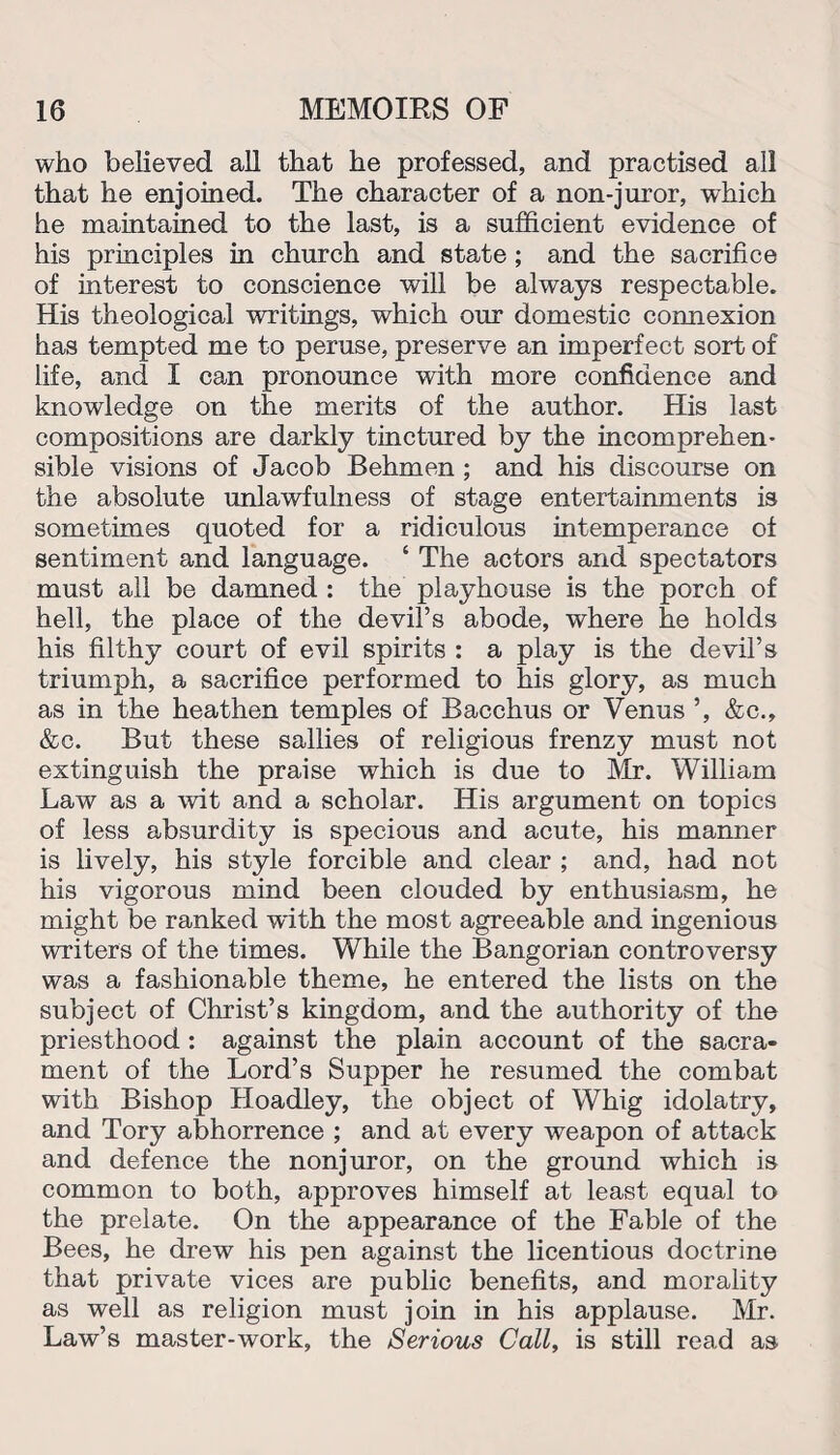 who believed all that he professed, and practised all that he enjoined. The character of a non-juror, which he maintained to the last, is a sufficient evidence of his principles in church and state ; and the sacrifice of interest to conscience will be always respectable. His theological writings, which our domestic connexion has tempted me to peruse, preserve an imperfect sort of life, and I can pronounce with more confidence and knowledge on the merits of the author. His last compositions are darkly tinctured by the incomprehen¬ sible visions of Jacob Behmen ; and his discourse on the absolute unlawfulness of stage entertainments is sometimes quoted for a ridiculous intemperance of sentiment and language. ‘ The actors and spectators must all be damned : the playhouse is the porch of hell, the place of the devil’s abode, where he holds his filthy court of evil spirits : a play is the devil’s triumph, a sacrifice performed to his glory, as much as in the heathen temples of Bacchus or Venus ’, &c., &c. But these sallies of religious frenzy must not extinguish the praise which is due to Mr. William Law as a wit and a scholar. His argument on topics of less absurdity is specious and acute, his manner is lively, his style forcible and clear ; and, had not his vigorous mind been clouded by enthusiasm, he might be ranked with the most agreeable and ingenious writers of the times. While the Bangorian controversy was a fashionable theme, he entered the lists on the subject of Christ’s kingdom, and the authority of the priesthood : against the plain account of the sacra¬ ment of the Lord’s Supper he resumed the combat with Bishop Hoadley, the object of Whig idolatry, and Tory abhorrence ; and at every weapon of attack and defence the nonjuror, on the ground which is common to both, approves himself at least equal to the prelate. On the appearance of the Fable of the Bees, he drew his pen against the licentious doctrine that private vices are public benefits, and morality as well as religion must join in his applause. Mr. Law’s master-work, the Serious Call, is still read as