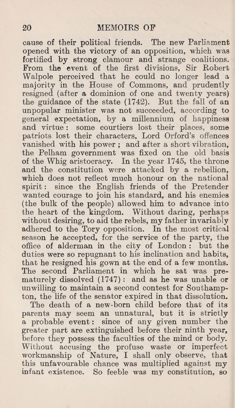 cause of their political friends. The new Parliament opened with the victory of an opposition, which was fortified by strong clamour and strange coalitions. From the event of the first divisions, Sir Robert Walpole perceived that he could no longer lead a majority in the House of Commons, and prudently resigned (after a dominion of one and twenty years) the guidance of the state (1742). But the fall of an unpopular minister was not succeeded, according to general expectation, by a millennium of happiness and virtue : some courtiers lost their places, some patriots lost their characters, Lord Orford’s offences vanished with his power ; and after a short vibration, the Pelham government was fixed on the old basis of the Whig aristocracy. In the year 1745, the throne and the constitution were attacked by a rebellion, which does not reflect much honour on the national spirit: since the English friends of the Pretender wanted courage to join his standard, and his enemies (the bulk of the people) allowed him to advance into the heart of the kingdom. Without daring, perhaps without desiring, to aid the rebels, my father invariably adhered to the Tory opposition. In the most critical season he accepted, for the service of the party, the office of alderman in the city of London : but the duties were so repugnant to his inclination and habits, that he resigned his gown at the end of a few months. The second Parliament in which he sat was pre¬ maturely dissolved (1747) : and as he was unable or unwilling to maintain a second contest for Southamp¬ ton, the life of the senator expired in that dissolution. The death of a new-born child before that of its parents may seem an unnatural, but it is strictly a probable event: since of any given number the greater part are extinguished before their ninth year, before they possess the faculties of the mind or body. Without accusing the profuse waste or imperfect workmanship of Nature, I shall only observe, that this unfavourable chance was multiplied against my infant existence. So feeble was my constitution, so