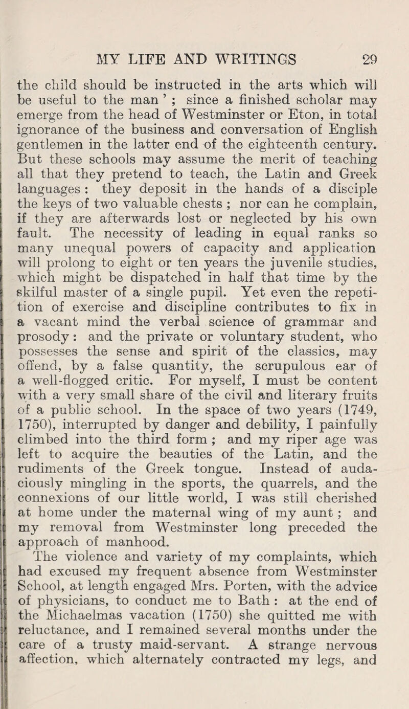 the child should be instructed in the arts which will be useful to the man ’ ; since a finished scholar may emerge from the head of Westminster or Eton, in total ignorance of the business and conversation of English gentlemen in the latter end of the eighteenth century. But these schools may assume the merit of teaching all that they pretend to teach, the Latin and Greek languages : they deposit in the hands of a disciple the keys of two valuable chests ; nor can he complain, if they are afterwards lost or neglected by his own fault. The necessity of leading in equal ranks so many unequal powers of capacity and application will prolong to eight or ten years the juvenile studies, which might be dispatched in half that time by the skilful master of a single pupil. Yet even the repeti¬ tion of exercise and discipline contributes to fix in a vacant mind the verbal science of grammar and prosody : and the private or voluntary student, who possesses the sense and spirit of the classics, may offend, by a false quantity, the scrupulous ear of a well-flogged critic. For myself, I must be content with a very small share of the civil and literary fruits of a public school. In the space of two years (1749, 1750), interrupted by danger and debility, I painfully climbed into the third form ; and my riper age was left to acquire the beauties of the Latin, and the rudiments of the Greek tongue. Instead of auda¬ ciously mingling in the sports, the quarrels, and the connexions of our little world, I was still cherished at home under the maternal wing of my aunt; and my removal from Westminster long preceded the approach of manhood. The violence and variety of my complaints, which had excused my frequent absence from Westminster School, at length engaged Mrs. Porten, with the advice of physicians, to conduct me to Bath : at the end of the Michaelmas vacation (1750) she quitted me with reluctance, and I remained several months under the care of a trusty maid-servant. A strange nervous affection, which alternately contracted my legs, and