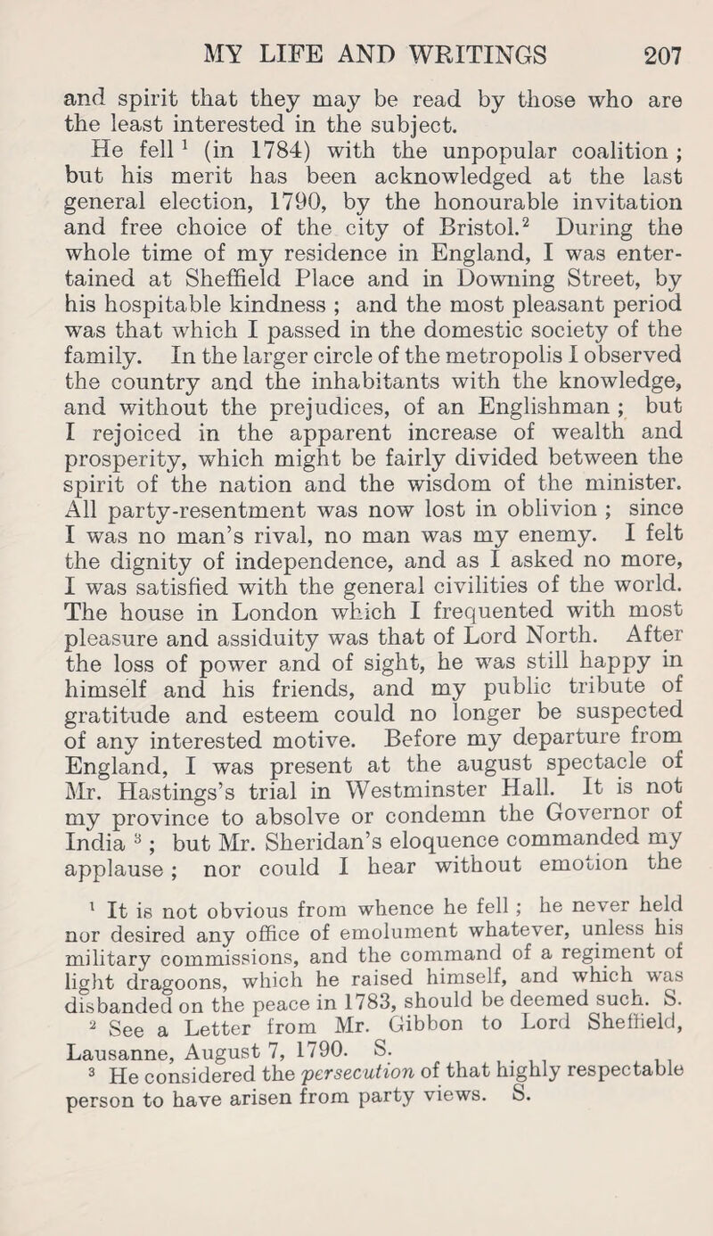 and spirit that they may be read by those who are the least interested in the subject. He fell 1 (in 1784) with the unpopular coalition ; but his merit has been acknowledged at the last general election, 1790, by the honourable invitation and free choice of the city of Bristol.2 3 * During the whole time of my residence in England, I was enter¬ tained at Sheffield Place and in Downing Street, by his hospitable kindness ; and the most pleasant period was that which I passed in the domestic society of the family. In the larger circle of the metropolis I observed the country and the inhabitants with the knowledge, and without the prejudices, of an Englishman ; but I rejoiced in the apparent increase of wealth and prosperity, which might be fairly divided between the spirit of the nation and the wisdom of the minister. All party-resentment was now lost in oblivion ; since I was no man’s rival, no man was my enemy. I felt the dignity of independence, and as I asked no more, I was satisfied with the general civilities of the world. The house in London which I frequented with most pleasure and assiduity was that of Lord North. After the loss of power and of sight, he was still happy in himself and his friends, and my public tribute of gratitude and esteem could no longer be suspected of any interested motive. Before my departure from England, I was present at the august spectacle of Mr. Hastings’s trial in Westminster Hall. It is not my province to absolve or condemn the Governor of India 8; but Mr. Sheridan’s eloquence commanded my applause; nor could I hear without emotion the 1 It is not obvious from whence he fell; he never held nor desired any office of emolument whatever, unless his military commissions, and the command of a regiment of light dragoons, which he raised himself, and which was disbanded on the peace in 1783, should be deemed such. S. 2 See a Letter from Mr. Gibbon to Lord Sheffield, Lausanne, August 7, 1790. S. 3 He considered the persecution of that highly respectable person to have arisen from party views. S.