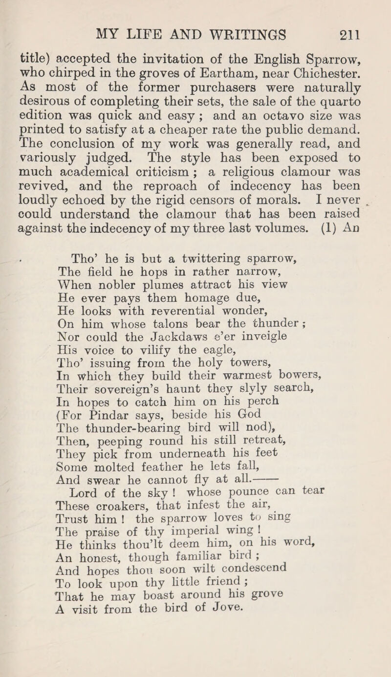 title) accepted the invitation of the English Sparrow, who chirped in the groves of Eartham, near Chichester. As most of the former purchasers were naturally desirous of completing their sets, the sale of the quarto edition was quick and easy ; and an octavo size was printed to satisfy at a cheaper rate the public demand. The conclusion of my work was generally read, and variously judged. The style has been exposed to much academical criticism ; a religious clamour was revived, and the reproach of indecency has been loudly echoed by the rigid censors of morals. I never could understand the clamour that has been raised against the indecency of my three last volumes. (1) An Tho’ he is but a twittering sparrow, The field he hops in rather narrow, When nobler plumes attract his view He ever pays them homage due, He looks with reverential wonder, On him whose talons bear the thunder ; Nor could the Jackdaws e’er inveigle His voice to vilify the eagle, Tho’ issuing from the holy towers, In which they build their warmest bowers, Their sovereign’s haunt they slyly search. In hopes to catch him on his perch (For Pindar says, beside his God The thunder-bearing bird will nod). Then, peeping round his still retreat, They pick from underneath his feet Some molted feather he lets fall, And swear he cannot fly at all.- Lord of the sky ! whose pounce can tear These croakers, that infest the air, Trust him ! the sparrow loves to sing The praise of thy imperial wing ! He thinks thou’lt deem him, on his word. An honest, though familiar bird ; And hopes thou soon wilt condescend To look upon thy little friend ; That he may boast around his grove A visit from the bird of Jove.