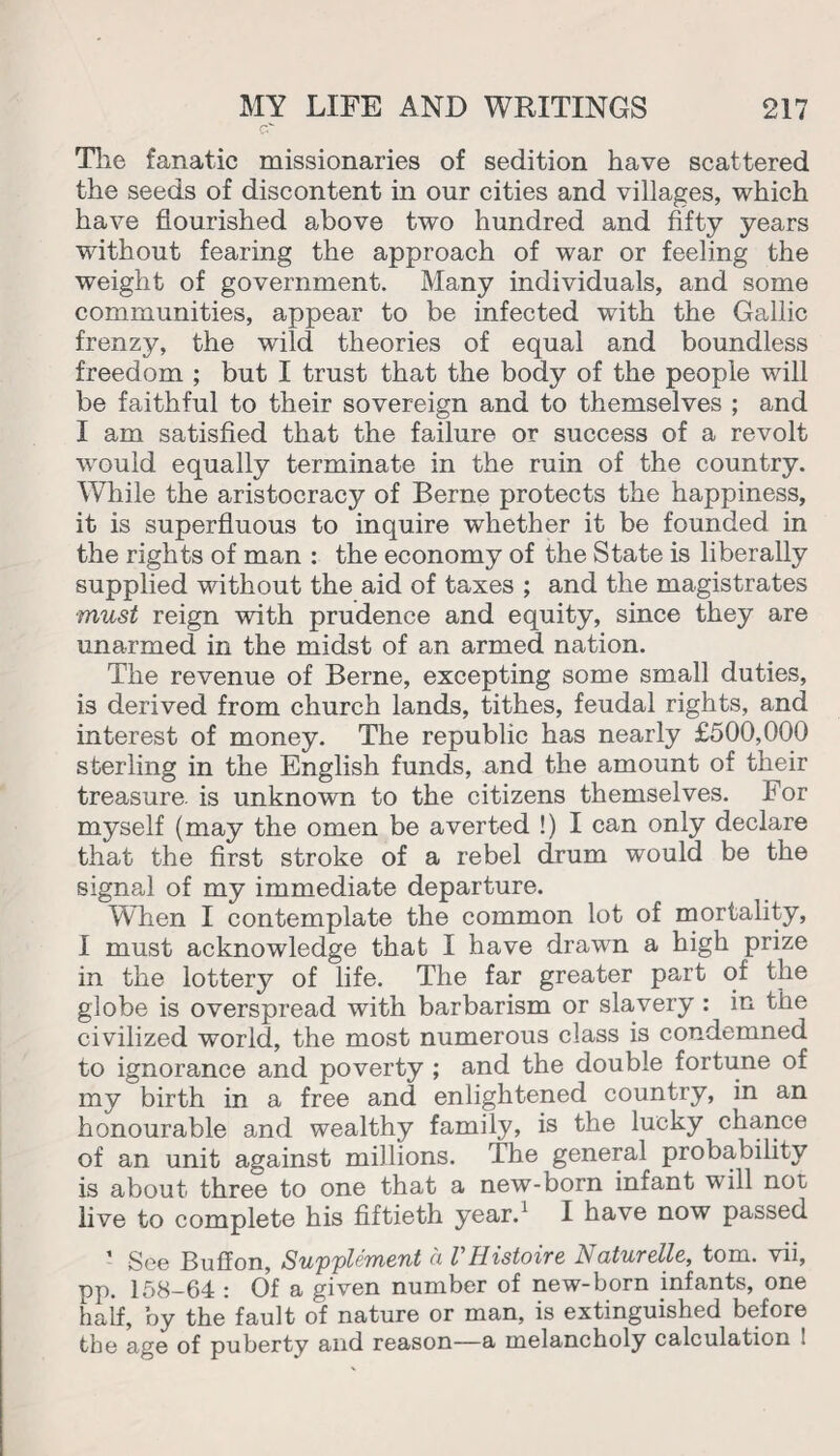 The fanatic missionaries of sedition have scattered the seeds of discontent in our cities and villages, which have flourished above two hundred and fifty years without fearing the approach of war or feeling the weight of government. Many individuals, and some communities, appear to be infected with the Gallic frenzy, the wild theories of equal and boundless freedom ; but I trust that the body of the people will be faithful to their sovereign and to themselves ; and I am satisfied that the failure or success of a revolt would equally terminate in the ruin of the country. While the aristocracy of Berne protects the happiness, it is superfluous to inquire whether it be founded in the rights of man : the economy of the State is liberally supplied without the aid of taxes ; and the magistrates •must reign with prudence and equity, since they are unarmed in the midst of an armed nation. The revenue of Berne, excepting some small duties, is derived from church lands, tithes, feudal rights, and interest of money. The republic has nearly £500,000 sterling in the English funds, and the amount of their treasure, is unknown to the citizens themselves. For myself (may the omen be averted !) I can only declare that the first stroke of a rebel drum would be the signal of my immediate departure. When I contemplate the common lot of mortality, I must acknowledge that I have drawn a high prize in the lottery of life. The far greater part of the globe is overspread with barbarism or slavery : in the civilized world, the most numerous class is condemned to ignorance and poverty ; and the double fortune of my birth in a free and enlightened country, in an honourable and wealthy family, is the lucky chance of an unit against millions. The general probability is about three to one that a new-born infant will not live to complete his fiftieth year.1 I have now passed ’ See Bulfon, Supplement a VHisioire Naturelle, tom. vii, pp. 158-64 : Of a given number of new-born infants, one half, by the fault of nature or man, is extinguished before the age of puberty and reason—a melancholy calculation 1