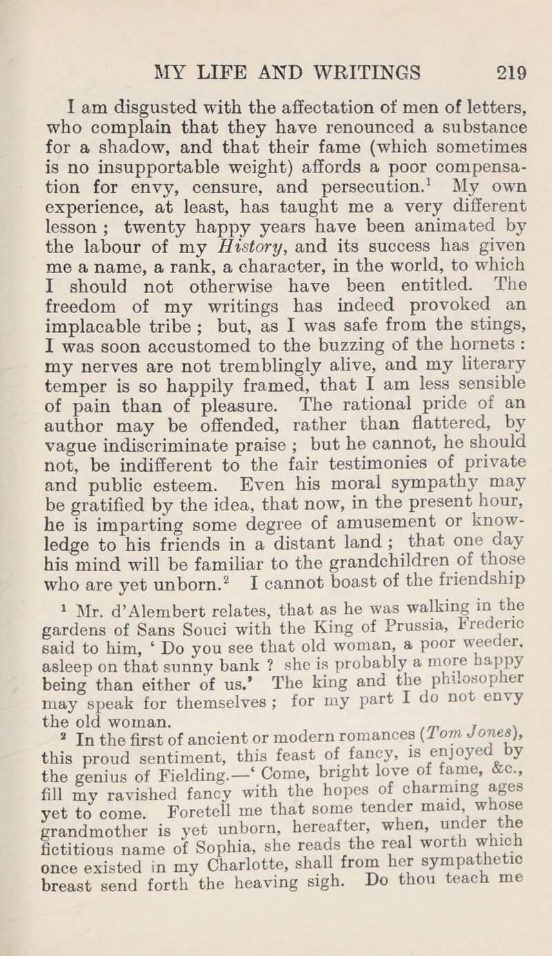 I am disgusted with the affectation of men of letters, who complain that they have renounced a substance for a shadow, and that their fame (which sometimes is no insupportable weight) affords a poor compensa¬ tion for envy, censure, and persecution.1 My own experience, at least, has taught me a very different lesson ; twenty happy years have been animated by the labour of my History, and its success has given me a name, a rank, a character, in the world, to which I should not otherwise have been entitled. The freedom of my writings has indeed provoked an implacable tribe ; but, as I was safe from the stings, I was soon accustomed to the buzzing of the hornets : my nerves are not tremblingly alive, and my literary temper is so happily framed, that I am less sensible of pain than of pleasure. The rational pride of an author may be offended, rather than flattered, by vague indiscriminate praise ; but he cannot, he should not, be indifferent to the fair testimonies of private and public esteem. Even his moral sympathy may be gratified by the idea, that now, in the present hour, he is imparting some degree of amusement or know¬ ledge to his friends in a distant land ; that one day his mind will be familiar to the grandchildren of those who are yet unborn.2 I cannot boast of the friendship 1 Mr. d’Alembert relates, that as he was walking in the gardens of Sans Souci with the King of Prussia, Frederic said to him, ‘ Do you see that old woman, a poor weeder, asleep on that sunny bank ? she is probably a more happy being than either of us.* The king and the philosopher may speak for themselves ; for my part I do not envy the old woman. , . 2 In the first of ancient or modern romances {1 om ), this proud sentiment, this feast of fancy, is enjoye y the genius of Fielding.—4 Come, bright love of fame, &c., fill my ravished fancy with the hopes of charming ages yet to come. Foretell me that some tender mai< , w ose grandmother is yet unborn, hereafter, when, under the fictitious name of Sophia, she reads the real woi i wnc once existed in my Charlotte, shall from her sympathetic breast send forth the heaving sigh. Do thou teach me