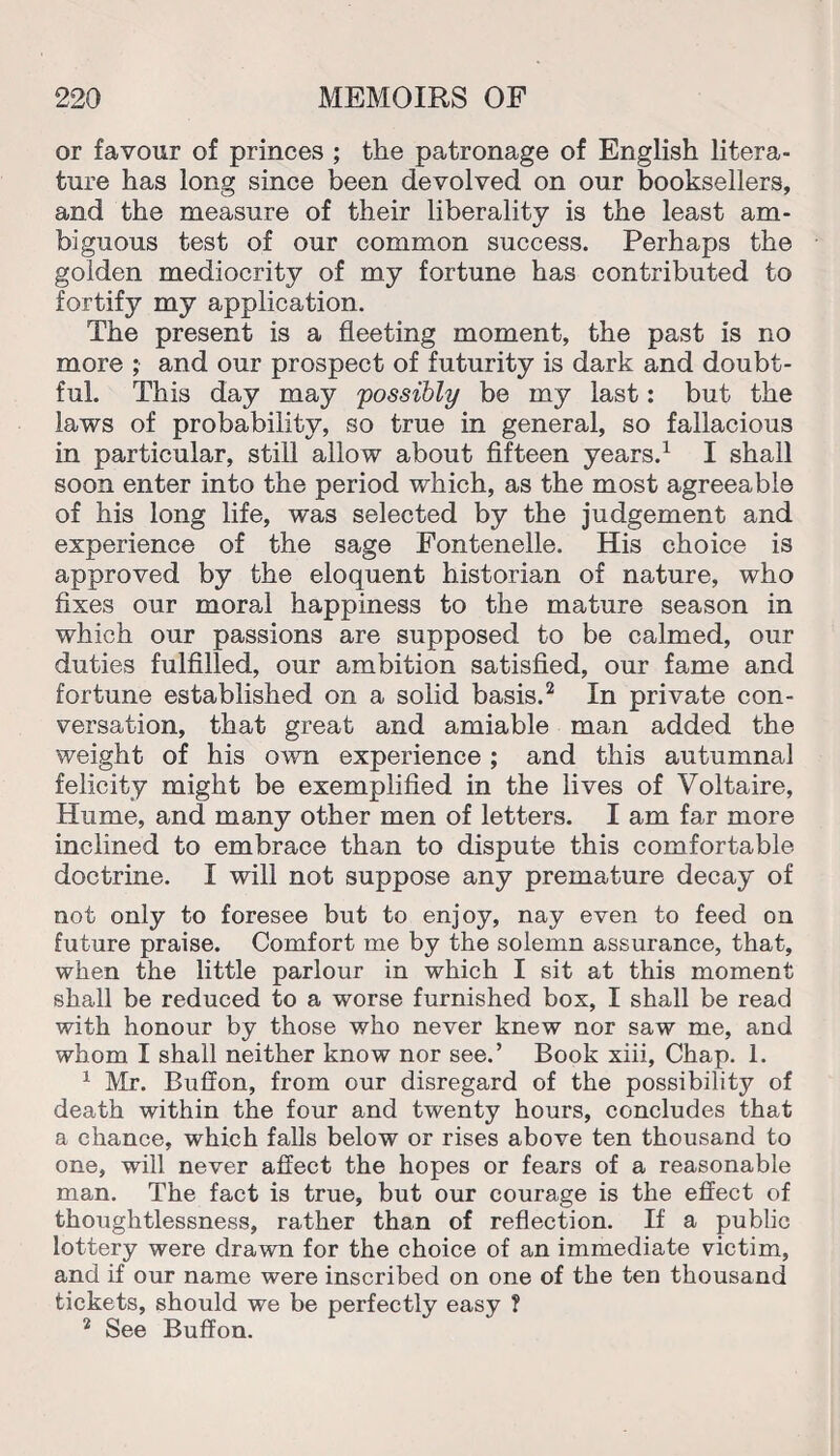 or favour of princes ; the patronage of English litera¬ ture has long since been devolved on our booksellers, and the measure of their liberality is the least am¬ biguous test of our common success. Perhaps the golden mediocrity of my fortune has contributed to fortify my application. The present is a fleeting moment, the past is no more ; and our prospect of futurity is dark and doubt¬ ful. This day may 'possibly be my last: but the laws of probability, so true in general, so fallacious in particular, still allow about fifteen years.1 I shall soon enter into the period which, as the most agreeable of his long life, was selected by the judgement and experience of the sage Fontenelle. His choice is approved by the eloquent historian of nature, who fixes our moral happiness to the mature season in which our passions are supposed to be calmed, our duties fulfilled, our ambition satisfied, our fame and fortune established on a solid basis.2 In private con¬ versation, that great and amiable man added the weight of his own experience; and this autumnal felicity might be exemplified in the lives of Voltaire, Hume, and many other men of letters. I am far more inclined to embrace than to dispute this comfortable doctrine. I will not suppose any premature decay of not only to foresee but to enjoy, nay even to feed on future praise. Comfort me by the solemn assurance, that, when the little parlour in which I sit at this moment shall be reduced to a worse furnished box, I shall be read with honour by those who never knew nor saw me, and whom I shall neither know nor see.’ Book xiii, Chap. 1. 1 Mr. Bulfon, from our disregard of the possibility of death within the four and twenty hours, concludes that a chance, which falls below or rises above ten thousand to one, wall never affect the hopes or fears of a reasonable man. The fact is true, but our courage is the effect of thoughtlessness, rather than of reflection. If a public lottery were drawn for the choice of an immediate victim, and if our name were inscribed on one of the ten thousand tickets, should we be perfectly easy ? 2 See Buffon.