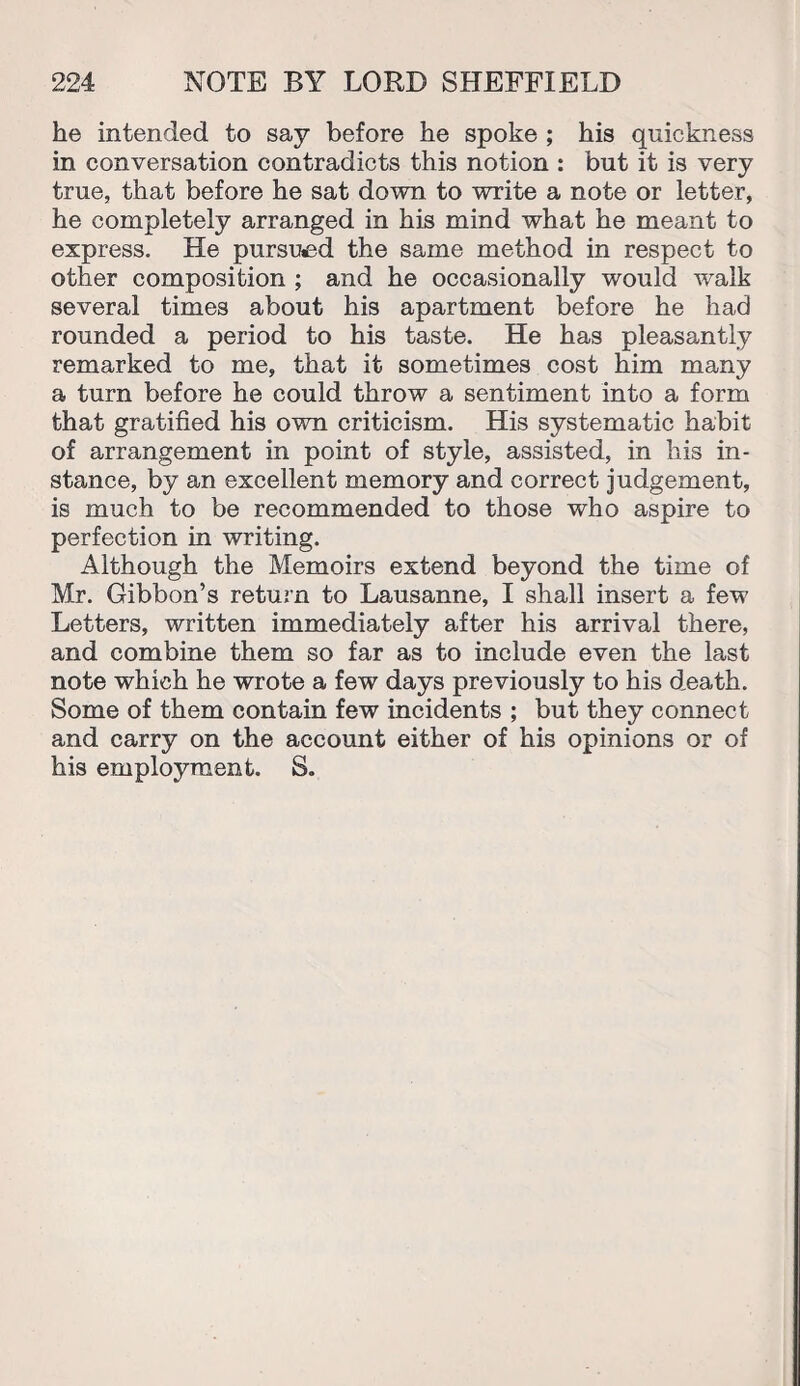 he intended to say before he spoke ; his quickness in conversation contradicts this notion : but it is very true, that before he sat down to write a note or letter, he completely arranged in his mind what he meant to express. He pursued the same method in respect to other composition ; and he occasionally would walk several times about his apartment before he had rounded a period to his taste. He has pleasantly remarked to me, that it sometimes cost him many a turn before he could throw a sentiment into a form that gratified his own criticism. His systematic habit of arrangement in point of style, assisted, in his in¬ stance, by an excellent memory and correct judgement, is much to be recommended to those who aspire to perfection in writing. Although the Memoirs extend beyond the time of Mr. Gibbon’s return to Lausanne, I shall insert a few Letters, written immediately after his arrival there, and combine them so far as to include even the last note which he wrote a few days previously to his death. Some of them contain few incidents ; but they connect and carry on the account either of his opinions or of his employment. S.