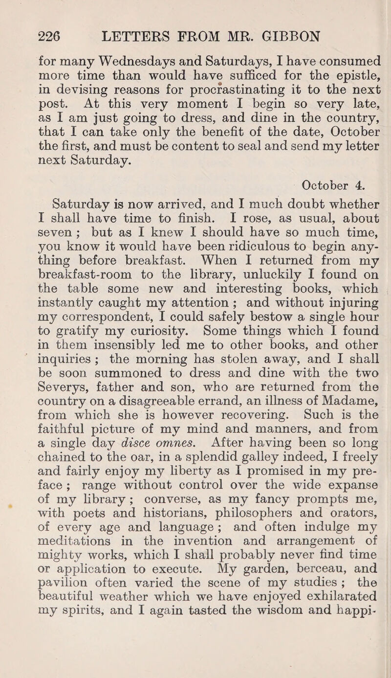 for many Wednesdays and Saturdays, I have consumed more time than would have sufficed for the epistle, in devising reasons for procrastinating it to the next post. At this very moment I begin so very late, as I am just going to dress, and dine in the country, that I can take only the benefit of the date, October the first, and must be content to seal and send my letter next Saturday. October 4. Saturday is now arrived, and I much doubt whether 1 shall have time to finish. I rose, as usual, about seven ; but as I knew I should have so much time, you know it would have been ridiculous to begin any¬ thing before breakfast. When I returned from my breakfast-room to the library, unluckily I found on the table some new and interesting books, which instantly caught my attention ; and without injuring my correspondent, I could safely bestow a single hour to gratify my curiosity. Some things which I found in them insensibly led me to other books, and other inquiries ; the morning has stolen away, and I shall be soon summoned to dress and dine with the two Severys, father and son, who are returned from the country on a disagreeable errand, an illness of Madame, from which she is however recovering. Such is the faithful picture of my mind and manners, and from a single day disce omnes. After having been so long chained to the oar, in a splendid galley indeed, I freely and fairly enjoy my liberty as I promised in my pre¬ face ; range without control over the wide expanse of my library ; converse, as my fancy prompts me, with poets and historians, philosophers and orators, of every age and language ; and often indulge my meditations in the invention and arrangement of mighty works, which I shall probably never find time or application to execute. My garden, berceau, and pavilion often varied the scene of my studies ; the beautiful weather which we have enjoyed exhilarated my spirits, and I again tasted the wisdom and happi-