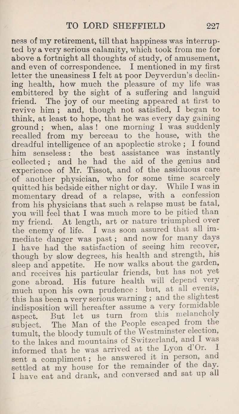 ness of my retirement, till that happiness was interrup¬ ted by a very serious calamity, which took from me for above a fortnight all thoughts of study, of amusement, and even of correspondence. I mentioned in my first letter the uneasiness I felt at poor Deyverdun’s declin¬ ing health, how much the pleasure of my life was embittered by the sight of a suffering and languid friend. The joy of our meeting appeared at first to revive him ; and, though not satisfied, I began to think, at least to hope, that he was every day gaining ground ; when, alas ! one morning 1 was suddenly recalled from my berceau to the house, with the dreadful intelligence of an apoplectic stroke ; I found him senseless: the best assistance was instantly collected; and he had the aid of the genius and experience of Mr. Tissot, and of the assiduous care of another physician, who for some time scarcely quitted his bedside either night or day. While I was in momentary dread of a relapse, with a confession from his physicians that such a relapse must be fatal, you will feel that I was much more to be pitied than my friend. At length, art or nature triumphed over the enemy of life. I was soon assured that all im¬ mediate danger was past; and now for many days I have had the satisfaction of seeing him recover, though by slow degrees, his health and strength, his sleep and appetite. He now walks about the garden, and receives his particular friends, but has not yet gone abroad. His future health will depend very much upon his own prudence : but, at all events, this has been a very serious warning ; and the slightest indisposition will hereafter assume a very formidable aspect. But let us turn from this melancholy subject. The Man of the People escaped from the tumult, the bloody tumult of the Westminster election, to the lakes and mountains of Switzerland, 'va® informed that he was arrived at the Lyon d Or. 1 sent a compliment; he answered it in person, and settled at my house for the remainder of the day I have eat and drank, and conversed and sat up all