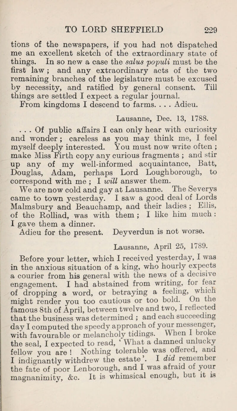 tions of the newspapers, if yon had not dispatched me an excellent sketch of the extraordinary state of things. In so new a case the salus populi must be the first law ; and any extraordinary acts of the two remaining branches of the legislature must be excused by necessity, and ratified by general consent. Till things are settled I expect a regular journal. From kingdoms I descend to farms. . . . Adieu. Lausanne, Dec. 13, 1788. ... Of public affairs I can only hear with curiosity and wonder ; careless as you may think me, I feel myself deeply interested. You must now write often ; make Miss Firth copy any curious fragments ; and stir up any of my well-informed acquaintance, Batt, Douglas, Adam, perhaps Lord Loughborough, to correspond with me ; I will answer them. We are now cold and gay at Lausanne. The Severys came to town yesterday. I saw a good deal of Lords Malmsbury and Beauchamp, and their ladies ; Ellis, of the Rolliad, was with them ; I like him much : I gave them a dinner. Adieu for the present. Deyverdun is not worse. Lausanne, April 25, 1789. Before your letter, which I received yesterday, I was in the anxious situation of a king, who hourly expects a courier from his general with the news of a decisive engagement. I had abstained from writing, for fear of dropping a word, or betraying a feeling, which might render you too cautious or too bold. On the famous 8th of April, between twelve and two, 1 rellected that the business was determined ; and each succeeding day I computed the speedy approach of your messenger, with favourable or melancholy tidings. When 1 bioke the seal, I expected to read, ‘ What a damned unlucky fellow you are ! Nothing tolerable was offered, and I indignantly withdrew the estate’. I did remember the fate of poor Lenborough, and I was afraid of your magnanimity, &c. It is whimsical enough, but it is