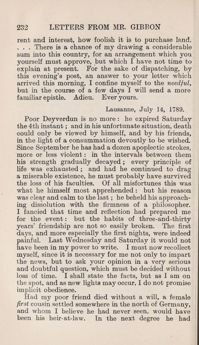 rent and interest, how foolish it is to purchase land. . . . There is a chance of my drawing a considerable sum into this country, for an arrangement which you yourself must approve, but which I have not time to explain at present. For the sake of dispatching, by this evening’s post, an answer to your letter which arrived this morning, I confine myself to the needful, but in the course of a few days I will send a more familiar epistle. Adieu. Ever yours. Lausanne, July 14, 1789. Poor Deyverdun is no more : he expired Saturday the 4th instant; and in his unfortunate situation, death could only be viewed by himself, and by his friends, in the light of a consummation devoutly to be wished. Since September he has had a dozen apoplectic strokes, more or less violent: in the intervals between them his strength gradually decayed ; every principle of life was exhausted ; and had he continued to drag a miserable existence, he must probably have survived the loss of his faculties. Of ail misfortunes this was what he himself most apprehended : but his reason was clear and calm to the last; he beheld his approach¬ ing dissolution with the firmness of a philosopher. I fancied that time and reflection had prepared me for the event: but the habits of three-and-thirty years’ friendship are not so easily broken. The first days, and more especially the first nights, were indeed painful. Last Wednesday and Saturday it would not have been in my power to write. I must now recollect myself, since it is necessary for me not only to impart the news, but to ask your opinion in a very serious and doubtful question, which must be decided without loss of time. I shall state the facts, but as I am on the spot, and as new lights may occur, I do not promise implicit obedience. Had my poor friend died without a will, a female first cousin settled somewhere in the north of Germany, and whom I believe he had never seen, would have been his heir-at-law. In the next degree he had