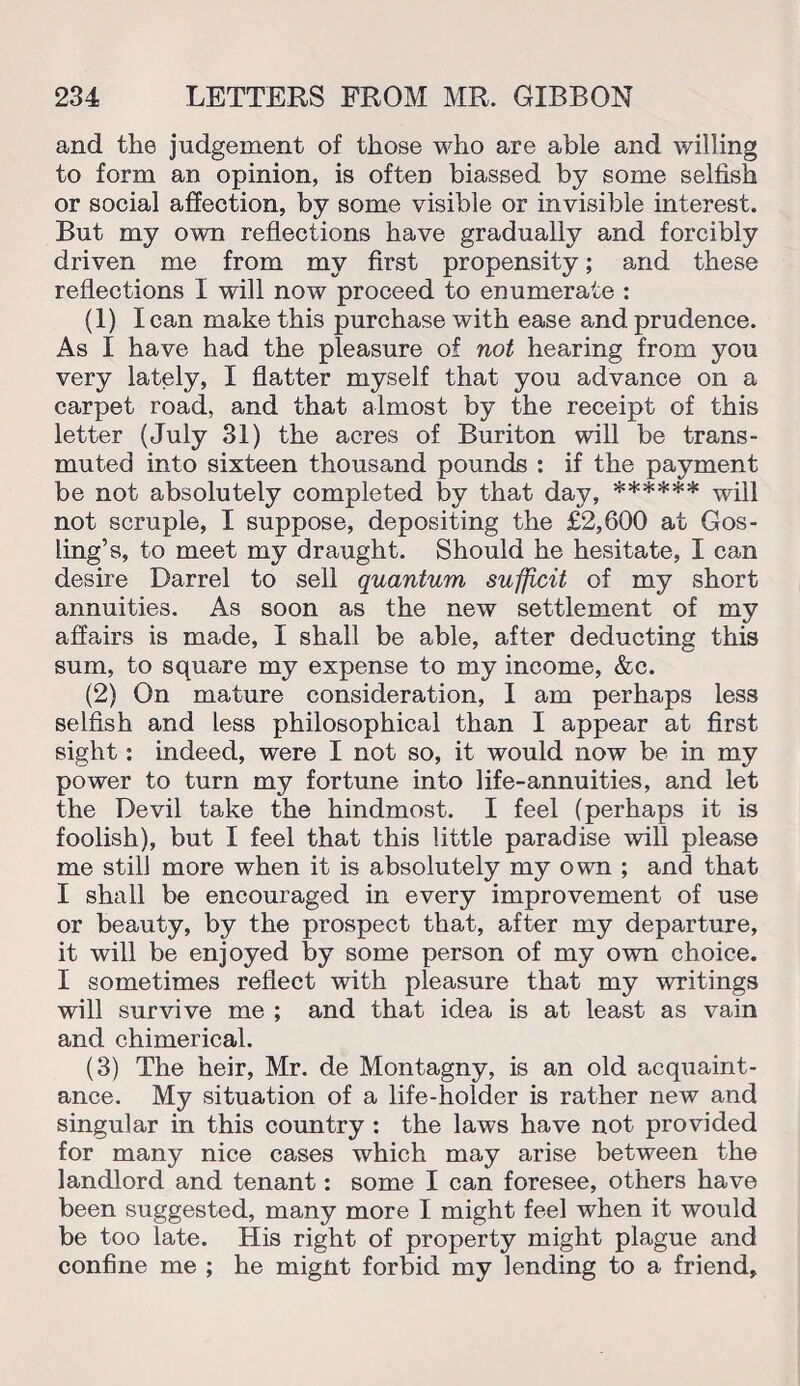 and the judgement of those who are able and willing to form an opinion, is often biassed by some selfish or social affection, by some visible or invisible interest. But my own reflections have gradually and forcibly driven me from my first propensity; and these reflections I will now proceed to enumerate : (1) I can make this purchase with ease and prudence. As I have had the pleasure of not hearing from you very lately, I flatter myself that you advance on a carpet road, and that almost by the receipt of this letter (July 31) the acres of Buriton will be trans¬ muted into sixteen thousand pounds : if the payment be not absolutely completed by that day, ****** not scruple, I suppose, depositing the £2,600 at Gos¬ ling’s, to meet my draught. Should he hesitate, I can desire Darrel to sell quantum sufficit of my short annuities. As soon as the new settlement of my affairs is made, I shall be able, after deducting this sum, to square my expense to my income, &c. (2) On mature consideration, I am perhaps less selfish and less philosophical than I appear at first sight: indeed, were I not so, it would now be in my power to turn my fortune into life-annuities, and let the Devil take the hindmost. I feel (perhaps it is foolish), but I feel that this little paradise will please me still more when it is absolutely my own ; and that I shall be encouraged in every improvement of use or beauty, by the prospect that, after my departure, it will be enjoyed by some person of my own choice. I sometimes reflect with pleasure that my writings will survive me ; and that idea is at least as vain and chimerical. (3) The heir, Mr. de Montagny, is an old acquaint¬ ance. My situation of a life-holder is rather new and singular in this country : the laws have not provided for many nice cases which may arise between the landlord and tenant: some I can foresee, others have been suggested, many more I might feel when it would be too late. His right of property might plague and confine me ; he mignt forbid my lending to a friend.