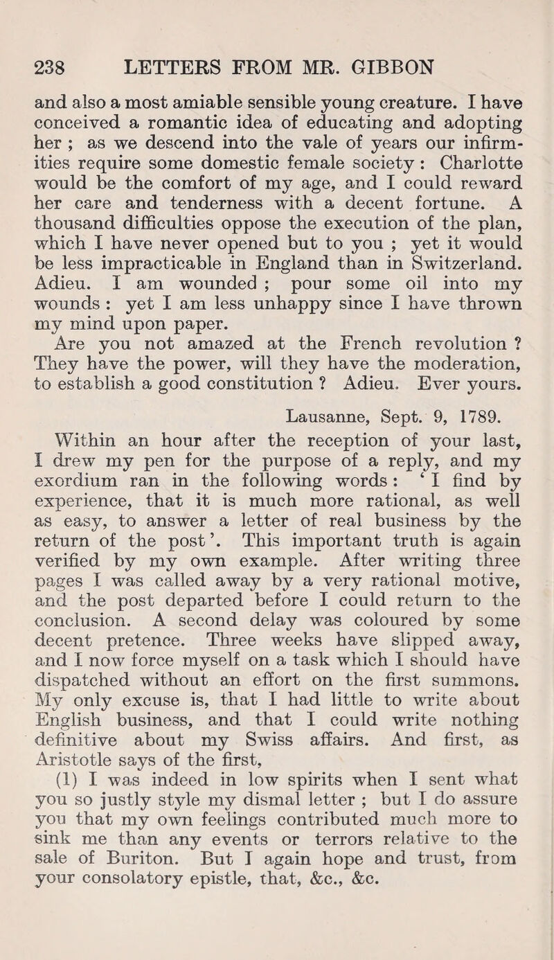and also a most amiable sensible young creature. I have conceived a romantic idea of educating and adopting her ; as we descend into the vale of years our infirm¬ ities require some domestic female society : Charlotte would be the comfort of my age, and I could reward her care and tenderness with a decent fortune. A thousand difficulties oppose the execution of the plan, which I have never opened but to you ; yet it would be less impracticable in England than in Switzerland. Adieu. I am wounded ; pour some oil into my wounds : yet I am less unhappy since I have thrown my mind upon paper. Are you not amazed at the French revolution ? They have the power, will they have the moderation, to establish a good constitution ? Adieu. Ever yours. Lausanne, Sept. 9, 1789. Within an hour after the reception of your last, I drew my pen for the purpose of a reply, and my exordium ran in the following words : ‘ I find by experience, that it is much more rational, as well as easy, to answer a letter of real business by the return of the post’. This important truth is again verified by my own example. After writing three pages I was called away by a very rational motive, and the post departed before I could return to the conclusion. A second delay was coloured by some decent pretence. Three weeks have slipped away, and I now force myself on a task which I should have dispatched without an effort on the first summons. My only excuse is, that I had little to write about English business, and that I could write nothing definitive about my Swiss affairs. And first, as Aristotle says of the first, (1) I was indeed in low spirits when I sent what you so justly style my dismal letter ; but I do assure you that my own feelings contributed much more to sink me than any events or terrors relative to the sale of Buriton. But I again hope and trust, from your consolatory epistle, that, &c., &c.