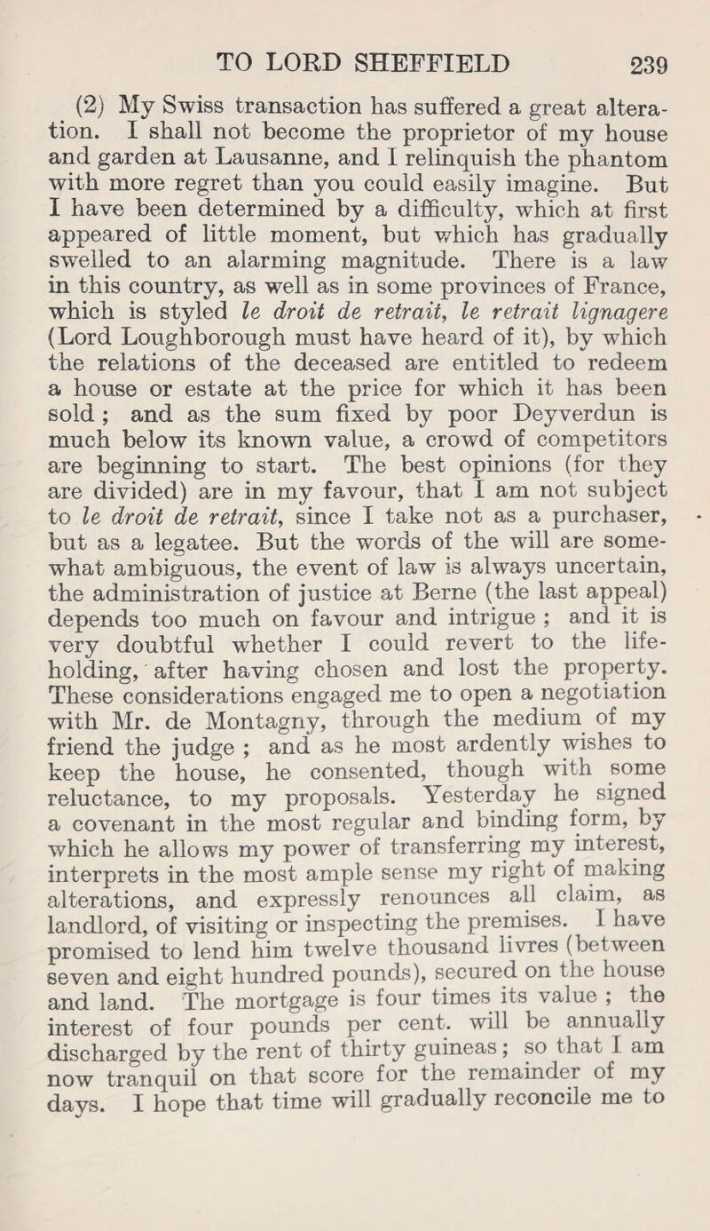 (2) My Swiss transaction has suffered a great altera¬ tion. I shall not become the proprietor of my house and garden at Lausanne, and I relinquish the phantom with more regret than you could easily imagine. But I have been determined by a difficulty, which at first appeared of little moment, but which has gradually swelled to an alarming magnitude. There is a law in this country, as well as in some provinces of France, which is styled le droit de retrait, le retrait lignagere (Lord Loughborough must have heard of it), by which the relations of the deceased are entitled to redeem a house or estate at the price for which it has been sold ; and as the sum fixed by poor Deyverdun is much below its known value, a crowd of competitors are beginning to start. The best opinions (for they are divided) are in my favour, that I am not subject to le droit de retrait, since I take not as a purchaser, but as a legatee. But the words of the will are some¬ what ambiguous, the event of law is always uncertain, the administration of justice at Berne (the last appeal) depends too much on favour and intrigue ; and it is very doubtful whether I could revert to the life¬ holding, after having chosen and lost the property. These considerations engaged me to open a negotiation with Mr. de Montagny, through the medium of my friend the judge ; and as he most ardently wishes to keep the house, he consented, though with some reluctance, to my proposals. Yesterday he signed a covenant in the most regular and binding form, by which he allows my power of transferring my interest, interprets in the most ample sense my right of making alterations, and expressly renounces all claim, as landlord, of visiting or inspecting the premises. I have promised to lend him twelve thousand livres (between seven and eight hundred pounds), secured on the house and land. The mortgage is four times its value ; the interest of four pounds per cent, will be annually discharged by the rent of thirty guineas; so that 1 am now tranquil on that score for the remainder of my days. I hope that time will gradually reconcile me to