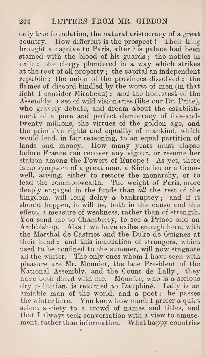 only true foundation, the natural aristocracy of a great country. How different is the prospect ! Their king brought a captive to Paris, after his palace had been stained with the blood of his guards ; the nobles in exile ; the clergy plundered in a way which strikes at the root of all property ; the capital an independent republic ; the union of the provinces dissolved ; the flames of discord kindled by the worst of men (in that light I consider Mirabeau) ; and the honestest of the Assembly, a set of wild visionaries (like our Dr. Price), who gravely debate, and dream about the establish¬ ment of a pure and perfect democracy of five-and- twenty millions, the virtues of the golden age, and the primitive rights and equality of mankind, which would lead, in fair reasoning, to an equal partition of lands and money. How many years must elapse before France can recover any vigour, or resume her station among the Powers of Europe ! As yet, there is no symptom of a great man, a Richelieu or a Crom¬ well, arising, either to restore the monarchy, or to lead the commonwealth. The weight of Paris, more deeply engaged in the funds than all the rest of the kingdom, will long delay a bankruptcy ; and if it should happen, it will be, both in the cause and the effect, a measure of weakness, rather than of strength. You send me to Chamberry, to see a Prince and an Archbishop. Alas ! we have exiles enough here, with the Marshal de Castries and the Duke de Guignes at their head ; and this inundation of strangers, which used to be confined to the summer, will now stagnate all the winter. The only ones whom I have seen with pleasure are Mr. Mounier, the late President of the National Assembly, and the Count de Daily ; they have both dined with me. Mounier, who is a serious dry politician, is returned to Dauphine. Lally is an amiable man of the world, and a poet: he passes the winter here. You know how much I prefer a quiet select society to a crowd of names and titles, and that I always seek conversation with a view to amuse¬ ment, rather than information. What happy countries