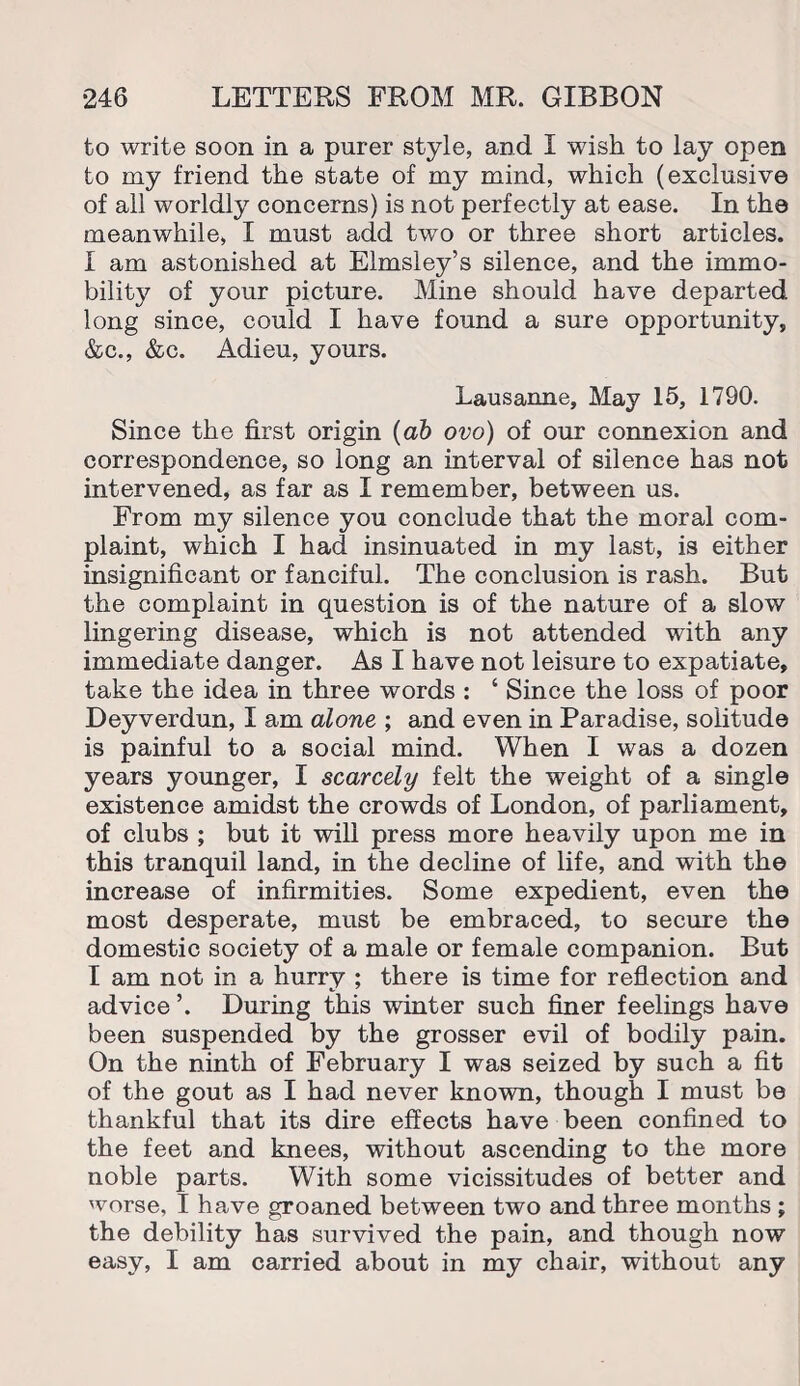 to write soon in a purer style, and I wish to lay open to my friend the state of my mind, which (exclusive of all worldly concerns) is not perfectly at ease. In the meanwhile, I must add two or three short articles. I am astonished at Elmsley’s silence, and the immo¬ bility of your picture. Mine should have departed long since, could I have found a sure opportunity, &c., &c. Adieu, yours. Lausanne, May 15, 1790. Since the first origin (ab ovo) of our connexion and correspondence, so long an interval of silence has not intervened, as far as I remember, between us. From my silence you conclude that the moral com¬ plaint, which I had insinuated in my last, is either insignificant or fanciful. The conclusion is rash. But the complaint in question is of the nature of a slow lingering disease, which is not attended with any immediate danger. As I have not leisure to expatiate, take the idea in three words : ‘ Since the loss of poor Deyverdun, I am alone ; and even in Paradise, solitude is painful to a social mind. When I was a dozen years younger, I scarcely felt the weight of a single existence amidst the crowds of London, of parliament, of clubs ; but it will press more heavily upon me in this tranquil land, in the decline of life, and with the increase of infirmities. Some expedient, even the most desperate, must be embraced, to secure the domestic society of a male or female companion. But I am not in a hurry ; there is time for reflection and advice ’. During this winter such finer feelings have been suspended by the grosser evil of bodily pain. On the ninth of February I was seized by such a fit of the gout as I had never known, though I must be thankful that its dire effects have been confined to the feet and knees, without ascending to the more noble parts. With some vicissitudes of better and worse, I have groaned between two and three months ; the debility has survived the pain, and though now easy, I am carried about in my chair, without any