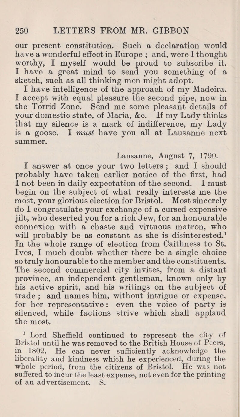 our present constitution. Such a declaration would have a wonderful effect in Europe ; and, were I thought worthy, I myself would be proud to subscribe it. I have a great mind to send you something of a sketch, such as all thinking men might adopt. I have intelligence of the approach of my Madeira. I accept with equal pleasure the second pipe, now in the Torrid Zone. Send me some pleasant details of your domestic state, of Maria, &c. If my Lady thinks that my silence is a mark of indifference, my Lady is a goose. I must have you all at Lausanne next summer. Lausanne, August 7, 1790. I answer at once your two letters ; and I should probably have taken earlier notice of the first, had I not been in daily expectation of the second. I must begin on the subject of what really interests me the most, your glorious election for Bristol. Most sincerely do I congratulate your exchange of a cursed expensive jilt, who deserted you for a rich Jew, for an honourable connexion with a chaste and virtuous matron, who will probably be as constant as she is disinterested.1 In the whole range of election from Caithness to St. Ives, I much doubt whether there be a single choice so truly honourable to the member and the constituents. The second commercial city invites, from a distant province, an independent gentleman, known only by his active spirit, and his writings on the subject of trade ; and names him, without intrigue or expense, for her representative : even the voice of party is silenced, while factions strive which shall applaud the most. 1 Lord Sheffield continued to represent the city of Bristol until he was removed to the British House of Peers, in 1802. He can never sufficiently acknowledge the liberality and kindness which he experienced, during the whole period, from the citizens of Bristol. He was not suffered to incur the least expense, not even for the printing of an advertisement. S.
