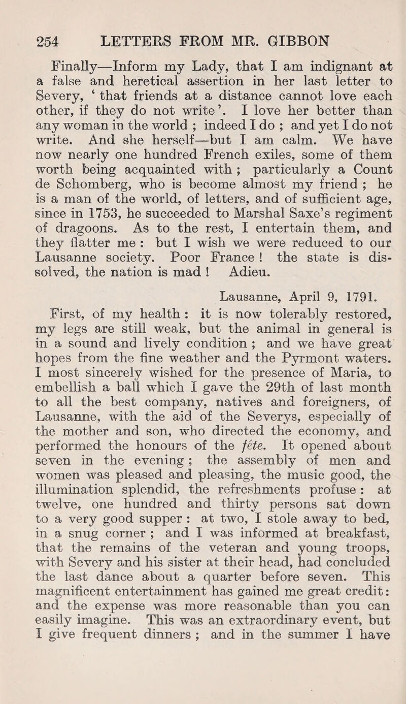 Finally—Inform my Lady, that I am indignant at a false and heretical assertion in her last letter to Severy, ‘ that friends at a distance cannot love each other, if they do not write’. I love her better than any woman in the world ; indeed I do ; and yet I do not write. And she herself—but I am calm. We have now nearly one hundred French exiles, some of them worth being acquainted with ; particularly a Count de Schomberg, who is become almost my friend ; he is a man of the world, of letters, and of sufficient age, since in 1753, he succeeded to Marshal Saxe’s regiment of dragoons. As to the rest, I entertain them, and they flatter me : but I wish we were reduced to our Lausanne society. Poor France ! the state is dis¬ solved, the nation is mad ! Adieu. Lausanne, April 9, 1791. First, of my health : it is now tolerably restored, my legs are still weak, but the animal in general is in a sound and lively condition ; and we have great hopes from the fine weather and the Pyrmont waters. I most sincerely wished for the presence of Maria, to embellish a ball which I gave the 29th of last month to all the best company, natives and foreigners, of Lausanne, with the aid of the Severys, especially of the mother and son, who directed the economy, and performed the honours of the fete. It opened about seven in the evening; the assembly of men and women was pleased and pleasing, the music good, the illumination splendid, the refreshments profuse : at twelve, one hundred and thirty persons sat down to a very good supper : at two, I stole away to bed, in a snug corner ; and I was informed at breakfast, that the remains of the veteran and young troops, with Severy and his sister at their head, had concluded the last dance about a quarter before seven. This magnificent entertainment has gained me great credit: and the expense was more reasonable than you can easily imagine. This was an extraordinary event, but I give frequent dinners ; and in the summer I have