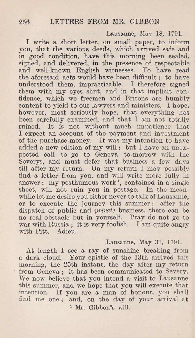 Lausanne, May 18, 1791. I write a short letter, on small paper, to inform you, that the various deeds, which arrived safe and in good condition, have this morning been sealed, signed, and delivered, in the presence of respectable and well-known English witnesses. To have read the aforesaid acts would have been difficult; to have understood them, impracticable. I therefore signed them with my eyes shut, and in that implicit con¬ fidence, which we freemen and Britons are humbly content to yield to our lawyers and ministers. I hope, however, most seriously hope, that everything has been carefully examined, and that I am not totally ruined. It is not without much impatience that I expect an account of the payment and investment of the purchase-money. It was my intention to have added a new edition of my will: but I have an unex¬ pected call to go to Geneva to-morrow with the Severvs, and must defer that business a few days till after my return. On my return I may possibly find a letter from you, and will write more fully in answer : my posthumous workx, contained in a single sheet, will not ruin you in postage. In the mean¬ while let me desire you either never to talk of Lausanne, or to execute the journey this summer : after the dispatch of public and private business, there can be no real obstacle but in yourself. Pray do not go to war with Russia ; it is very foolish. I am quite angry with Pitt. Adieu. Lausanne, May 31, 1791. At length I see a ray of sunshine breaking from a dark cloud. Your epistle of the 13th arrived this morning, the 25th instant, the day after my return from Geneva ; it has been communicated to Severy. We now believe that you intend a visit to Lausanne this summer, and we hope that you will execute that intention. If you are a man of honour, you shall find me one ; and, on the day of your arrival at 1 Mr. Gibbon8s will.