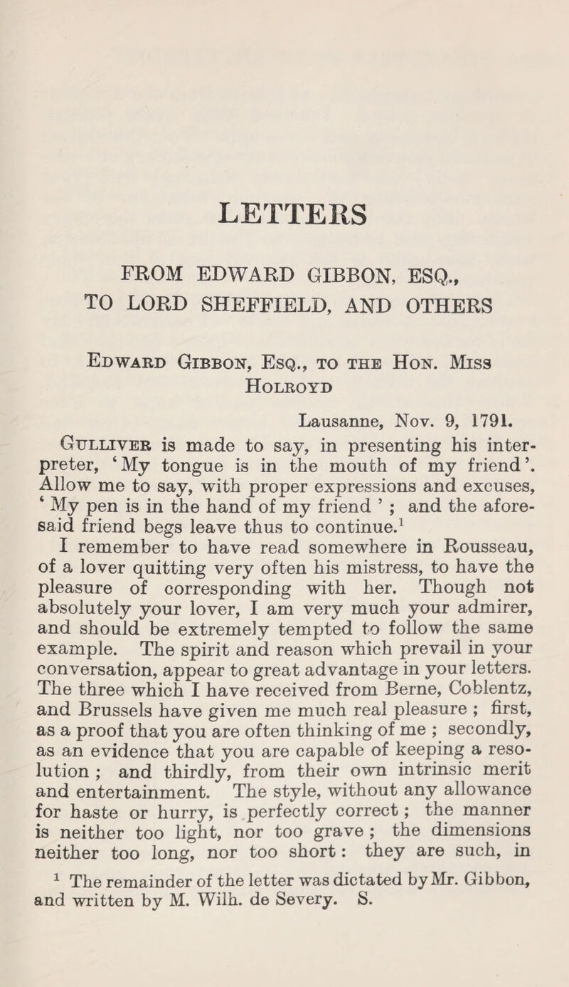 LETTERS FROM EDWARD GIBBON, ESQ., TO LORD SHEFFIELD, AND OTHERS Edward Gibbon, Esq., to the Hon. Miss Holroyd Lausanne, Nov. 9, 1791. Gulliver is made to say, in presenting his inter¬ preter, ‘My tongue is in the mouth of my friend’. Allow me to say, with proper expressions and excuses, * My pen is in the hand of my friend ’ ; and the afore¬ said friend begs leave thus to continue.1 I remember to have read somewhere in Rousseau, of a lover quitting very often his mistress, to have the pleasure of corresponding with her. Though not absolutely your lover, I am very much your admirer, and should be extremely tempted to follow the same example. The spirit and reason which prevail in your conversation, appear to great advantage in your letters. The three which I have received from Berne, Coblentz, and Brussels have given me much real pleasure ; first, as a proof that you are often thinking of me ; secondly, as an evidence that you are capable of keeping a reso¬ lution ; and thirdly, from their own intrinsic merit and entertainment. The style, without any allowance for haste or hurry, is perfectly correct; the manner is neither too light, nor too grave ; the dimensions neither too long, nor too short: they are such, in 1 The remainder of the letter was dictated by Mr. Gibbon, and written by M. Wilh. de Severy. S.