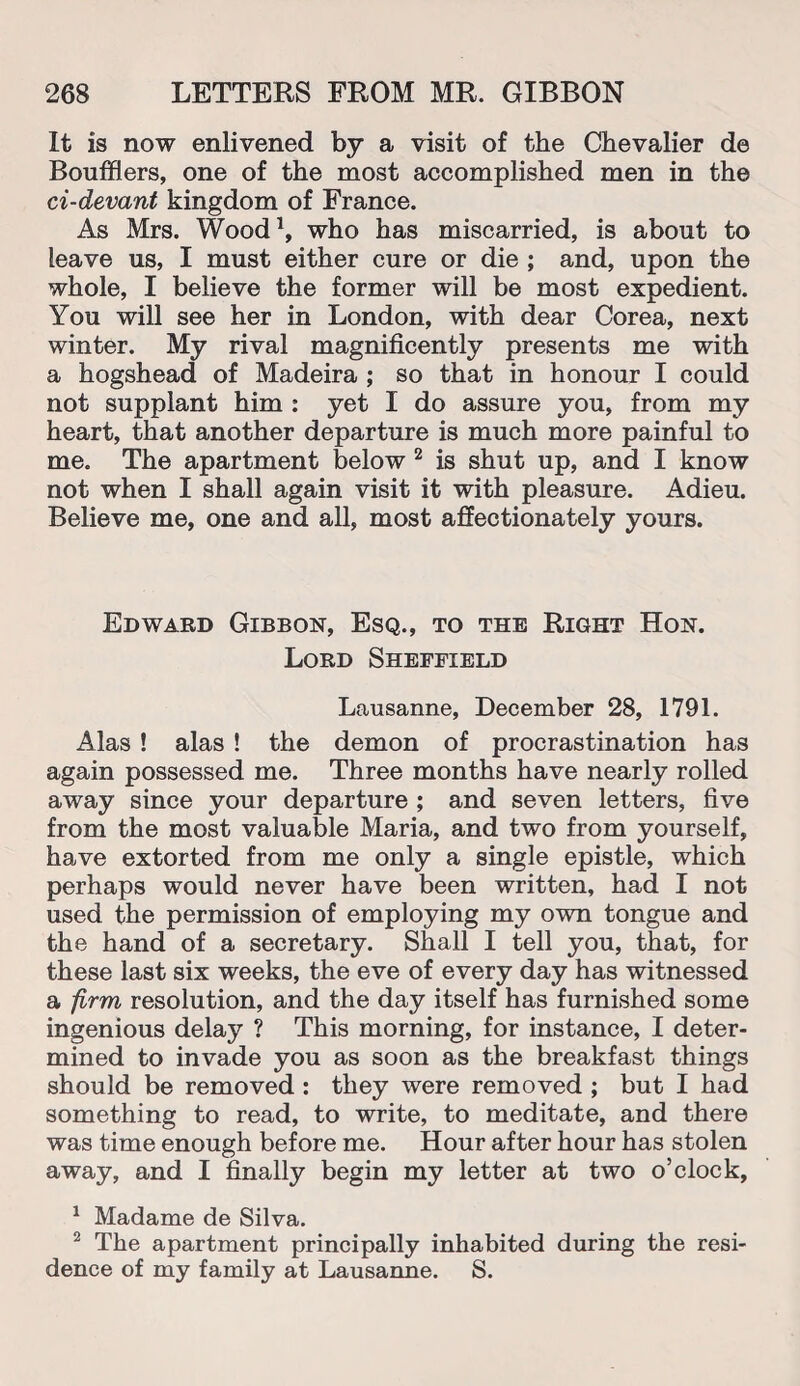 It is now enlivened by a visit of the Chevalier de Boufflers, one of the most accomplished men in the ci-devant kingdom of France. As Mrs. Wood1, who has miscarried, is about to leave us, I must either cure or die ; and, upon the whole, I believe the former will be most expedient. You will see her in London, with dear Corea, next winter. My rival magnificently presents me with a hogshead of Madeira ; so that in honour I could not supplant him : yet I do assure you, from my heart, that another departure is much more painful to me. The apartment below 2 is shut up, and I know not when I shall again visit it with pleasure. Adieu. Believe me, one and all, most affectionately yours. Edward Gibbon, Esq., to the Right Hon. Lord Sheffield Lausanne, December 28, 1791. Alas ! alas ! the demon of procrastination has again possessed me. Three months have nearly rolled away since your departure ; and seven letters, five from the most valuable Maria, and two from yourself, have extorted from me only a single epistle, which perhaps would never have been written, had I not used the permission of employing my own tongue and the hand of a secretary. Shall I tell you, that, for these last six weeks, the eve of every day has witnessed a firm resolution, and the day itself has furnished some ingenious delay ? This morning, for instance, I deter¬ mined to invade you as soon as the breakfast things should be removed : they were removed ; but I had something to read, to write, to meditate, and there was time enough before me. Hour after hour has stolen away, and I finally begin my letter at two o’clock, 1 Madame de Silva. 2 The apartment principally inhabited during the resi¬ dence of my family at Lausanne. S.