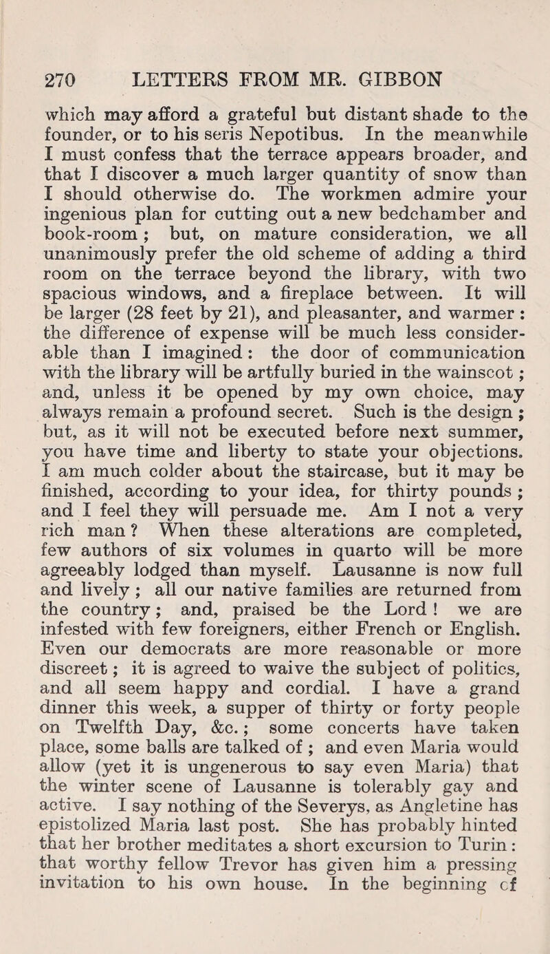 which may afford a grateful but distant shade to the founder, or to his seris Nepotibus. In the meanwhile I must confess that the terrace appears broader, and that I discover a much larger quantity of snow than I should otherwise do. The workmen admire your ingenious plan for cutting out a new bedchamber and book-room; but, on mature consideration, we all unanimously prefer the old scheme of adding a third room on the terrace beyond the library, with two spacious windows, and a fireplace between. It will be larger (28 feet by 21), and pleasanter, and warmer : the difference of expense will be much less consider¬ able than I imagined : the door of communication with the library will be artfully buried in the wainscot; and, unless it be opened by my own choice, may always remain a profound secret. Such is the design ; but, as it will not be executed before next summer, you have time and liberty to state your objections. I am much colder about the staircase, but it may be finished, according to your idea, for thirty pounds ; and I feel they will persuade me. Am I not a very rich man ? When these alterations are completed, few authors of six volumes in quarto will be more agreeably lodged than myself. Lausanne is now full and lively ; all our native families are returned from the country; and, praised be the Lord ! we are infested with few foreigners, either French or English. Even our democrats are more reasonable or more discreet; it is agreed to waive the subject of politics, and all seem happy and cordial. I have a grand dinner this week, a supper of thirty or forty people on Twelfth Day, &c.; some concerts have taken place, some balls are talked of ; and even Maria would allow (yet it is ungenerous to say even Maria) that the winter scene of Lausanne is tolerably gay and active. I say nothing of the Severys, as Angletine has epistolized Maria last post. She has probably hinted that her brother meditates a short excursion to Turin : that worthy fellow Trevor has given him a pressing invitation to his own house. In the beginning cf