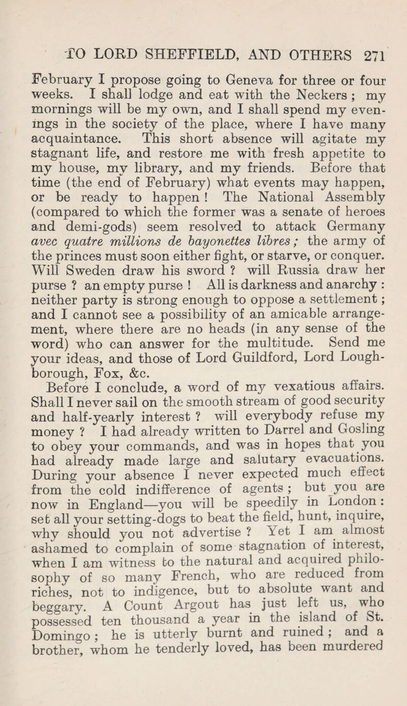 February I propose going to Geneva for three or four weeks. I shall lodge and eat with the Neckers ; my mornings will be my own, and I shall spend my even¬ ings in the society of the place, where I have many acquaintance. This short absence will agitate my stagnant life, and restore me with fresh appetite to my house, my library, and my friends. Before that time (the end of February) what events may happen, or be ready to happen ! The National Assembly (compared to which the former was a senate of heroes and demi-gods) seem resolved to attack Germany avec quatre millions de bayonettes libres ; the army of the princes must soon either fight, or starve, or conquer. Will Sweden draw his sword ? will Russia draw her purse ? an empty purse ! All is darkness and anarchy : neither party is strong enough to oppose a settlement; and I cannot see a possibility of an amicable arrange¬ ment, where there are no heads (in any sense of the word) who can answer for the multitude. Send me your ideas, and those of Lord Guildford, Lord Lough¬ borough, Fox, &c. Before I conclude, a word of m37 vexatious affairs. Shall I never sail on the smooth stream of good security and half-yearly interest ? will everybody refuse my money ? I had already written to Darrel and Gosling to obey your commands, and was in hopes that you had already made large and salutary evacuations. During your absence I never expected much e fleet from the cold indifference of agents ; but you are now in England—you will be speedily in London : set all your setting-dogs to beat the field, hunt, inquire, why should you not advertise ? Yet I am almost ashamed to complain of some stagnation of interest, when I am witness to the natural and acquired philo¬ sophy of so many French, who are reduced from riches, not to indigence, but to absolute want and beggary. A Count Argout has just left us, who possessed ten thousand a year in the island of St. Domingo ; he is utterly burnt and ruined ; and a brother, whom he tenderly loved, has been murdered