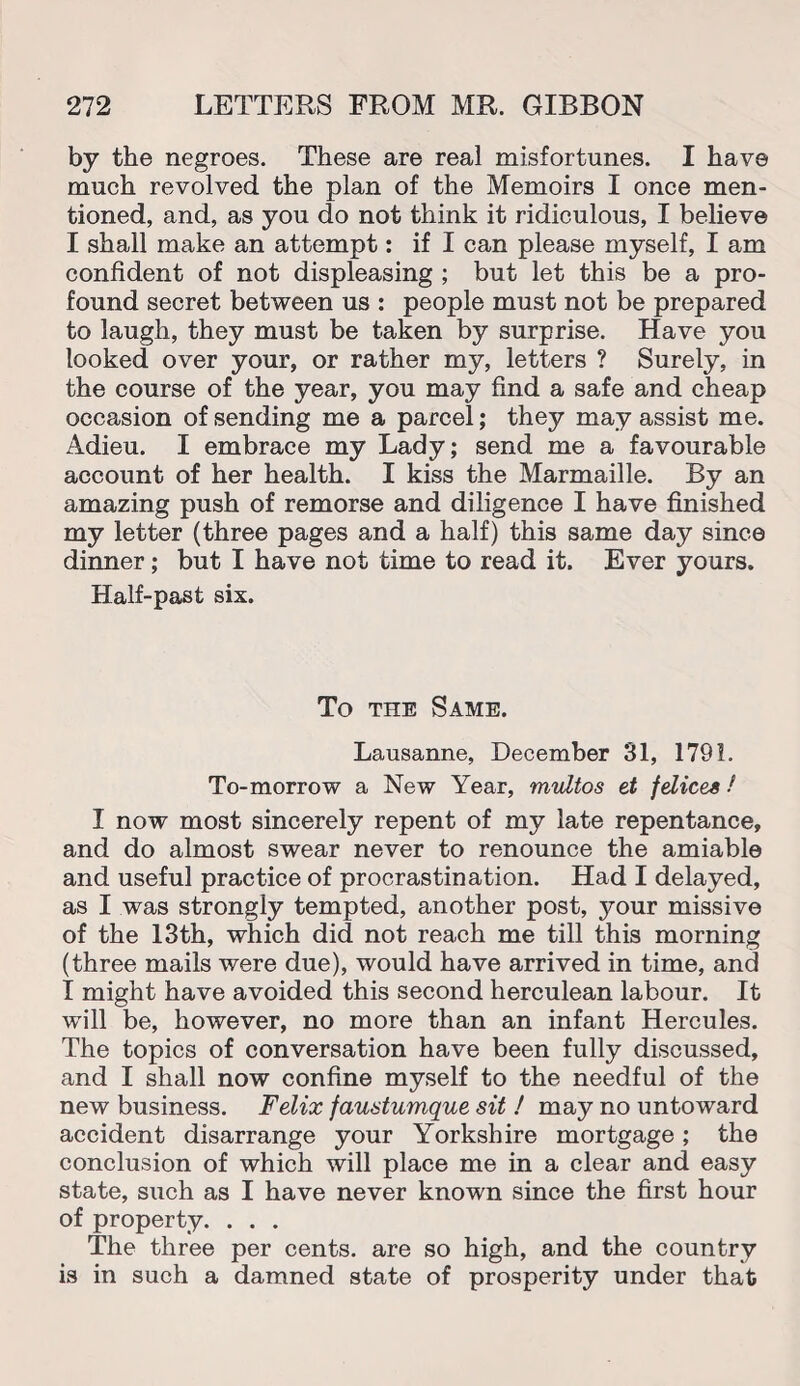 by the negroes. These are real misfortunes. I have much revolved the plan of the Memoirs I once men¬ tioned, and, as you do not think it ridiculous, I believe I shall make an attempt: if I can please myself, I am confident of not displeasing ; but let this be a pro¬ found secret between us : people must not be prepared to laugh, they must be taken by surprise. Have you looked over your, or rather my, letters ? Surely, in the course of the year, you may find a safe and cheap occasion of sending me a parcel; they may assist me. Adieu. I embrace my Lady; send me a favourable account of her health. I kiss the Marmaille. By an amazing push of remorse and diligence I have finished my letter (three pages and a half) this same day since dinner; but I have not time to read it. Ever yours. Half-past six. To the Same. Lausanne, December 31, 1791. To-morrow a New Year, midtos et {dices / I now most sincerely repent of my late repentance, and do almost swear never to renounce the amiable and useful practice of procrastination. Had I delayed, as I was strongly tempted, another post, your missive of the 13th, which did not reach me till this morning (three mails were due), would have arrived in time, and I might have avoided this second herculean labour. It wrill be, however, no more than an infant Hercules. The topics of conversation have been fully discussed, and I shall now confine myself to the needful of the new business. Felix faustumque sit ! may no untoward accident disarrange your Yorkshire mortgage; the conclusion of which will place me in a clear and easy state, such as I have never known since the first hour of property. . . . The three per cents, are so high, and the country is in such a damned state of prosperity under that