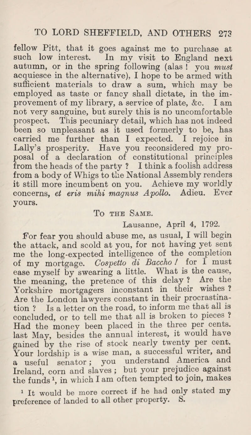 fellow Pitt, that it goes against me to purchase at such low interest. In my visit to England next autumn, or in the spring following (alas ! you must acquiesce in the alternative), I hope to be armed with sufficient materials to draw a sum, which may be employed as taste or fancy shall dictate, in the im¬ provement of my library, a service of plate, &c. I am not very sanguine, but surely this is no uncomfortable prospect. This pecuniary detail, which has not indeed been so unpleasant as it used formerly to be, has carried me further than I expected. I rejoice in Lally’s prosperity. Have you reconsidered my pro¬ posal of a declaration of constitutional principles from the heads of the party ? I think a foolish address from a body of Whigs to the National Assembly renders it still more incumbent on you. Achieve my worldly concerns, et eris mihi magnus Apollo. Adieu. Ever yours. To the Same. Lausanue, April 4, 1792. For fear you should abuse me, as usual, I will begin the attack, and scold at you, for not having yet sent me the long-expected intelligence of the completion of my mortgage. Cospetto di Baccho! for I must ease myself by swearing a little. What is the cause, the meaning, the pretence of this delay ? Are the Yorkshire mortgagers inconstant in their wishes ? Are the London lawyers constant in their procrastina¬ tion ? Is a letter on the road, to inform me that all is concluded, or to tell me that all is broken to pieces ? Had the money been placed in the three per cents, last May, besides the annual interest, it would have gained by the rise of stock nearly twenty per cent. Your lordship is a wise man, a successful writer, and a useful senator; you understand America and Ireland, corn and slaves ; but your prejudice against the funds \ in which I am often tempted to join, makes 1 It would be more correct if he had only stated my preference of landed to all other property. S.